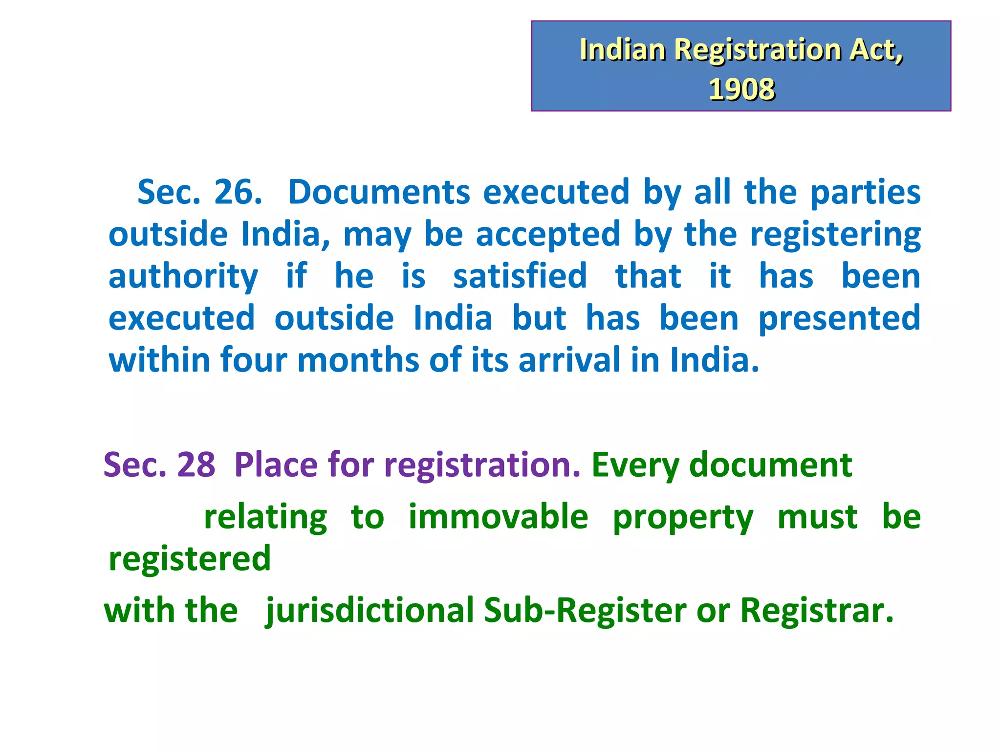 Indian Registration Act,
                                      1908


  Sec. 26. Documents executed by all the parties
outside India, may be accepted by the registering
authority if he is satisfied that it has been
executed outside India but has been presented
within four months of its arrival in India.

Sec. 28 Place for registration. Every document
      relating to immovable property must be
registered
with the jurisdictional Sub-Register or Registrar.
 
