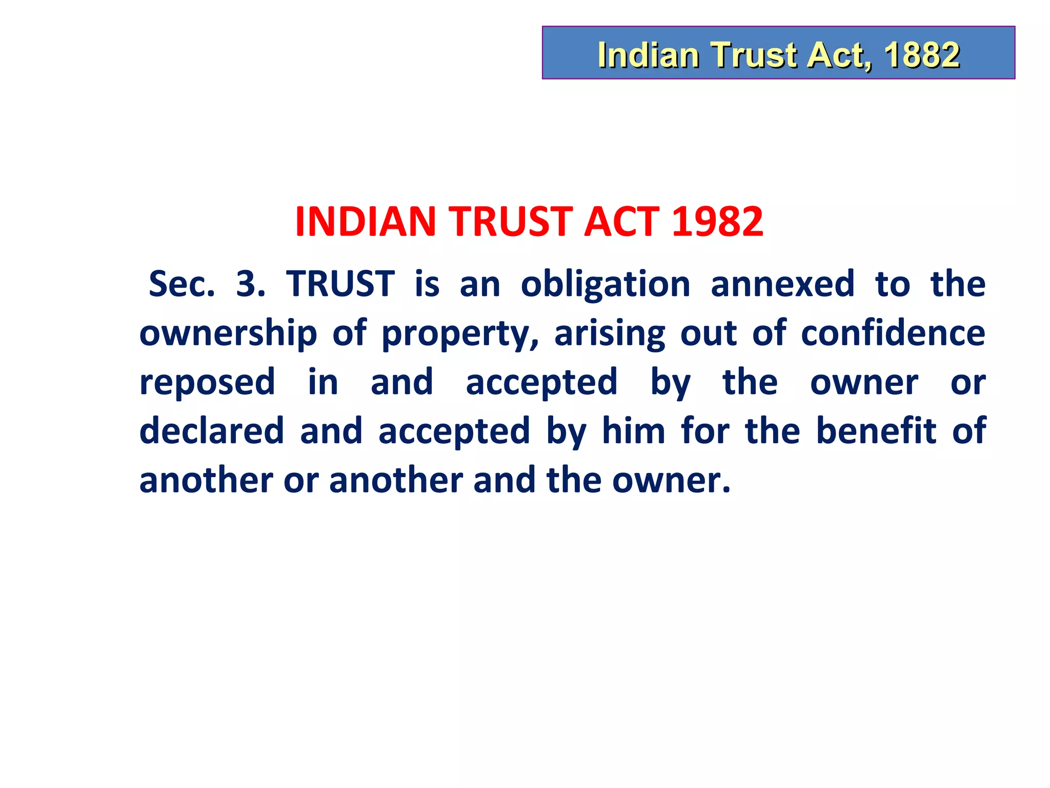 Indian Trust Act, 1882



        INDIAN TRUST ACT 1982
 Sec. 3. TRUST is an obligation annexed to the
ownership of property, arising out of confidence
reposed in and accepted by the owner or
declared and accepted by him for the benefit of
another or another and the owner.
 