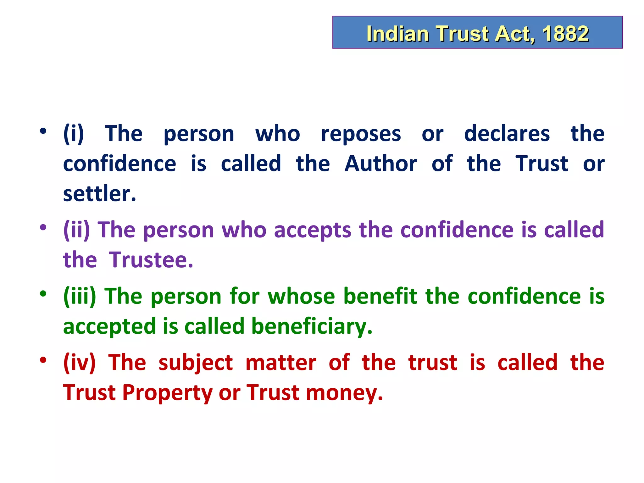 Indian Trust Act, 1882



• (i) The person who reposes or declares the
  confidence is called the Author of the Trust or
  settler.
• (ii) The person who accepts the confidence is called
  the Trustee.
• (iii) The person for whose benefit the confidence is
  accepted is called beneficiary.
• (iv) The subject matter of the trust is called the
  Trust Property or Trust money.
 