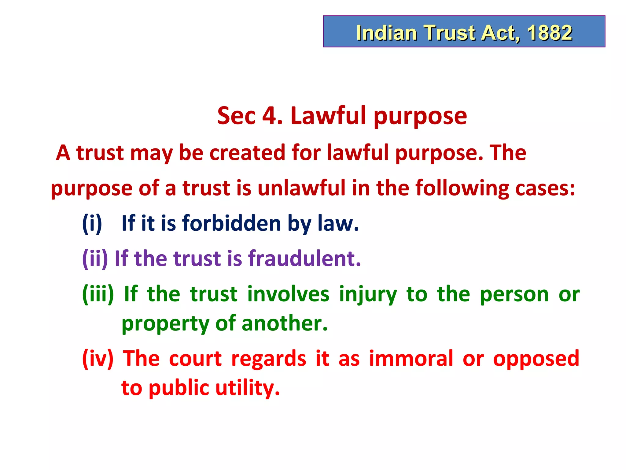 Indian Trust Act, 1882



                 Sec 4. Lawful purpose
A trust may be created for lawful purpose. The
purpose of a trust is unlawful in the following cases:
   (i) If it is forbidden by law.
   (ii) If the trust is fraudulent.
   (iii) If the trust involves injury to the person or
         property of another.
   (iv) The court regards it as immoral or opposed
         to public utility.
 