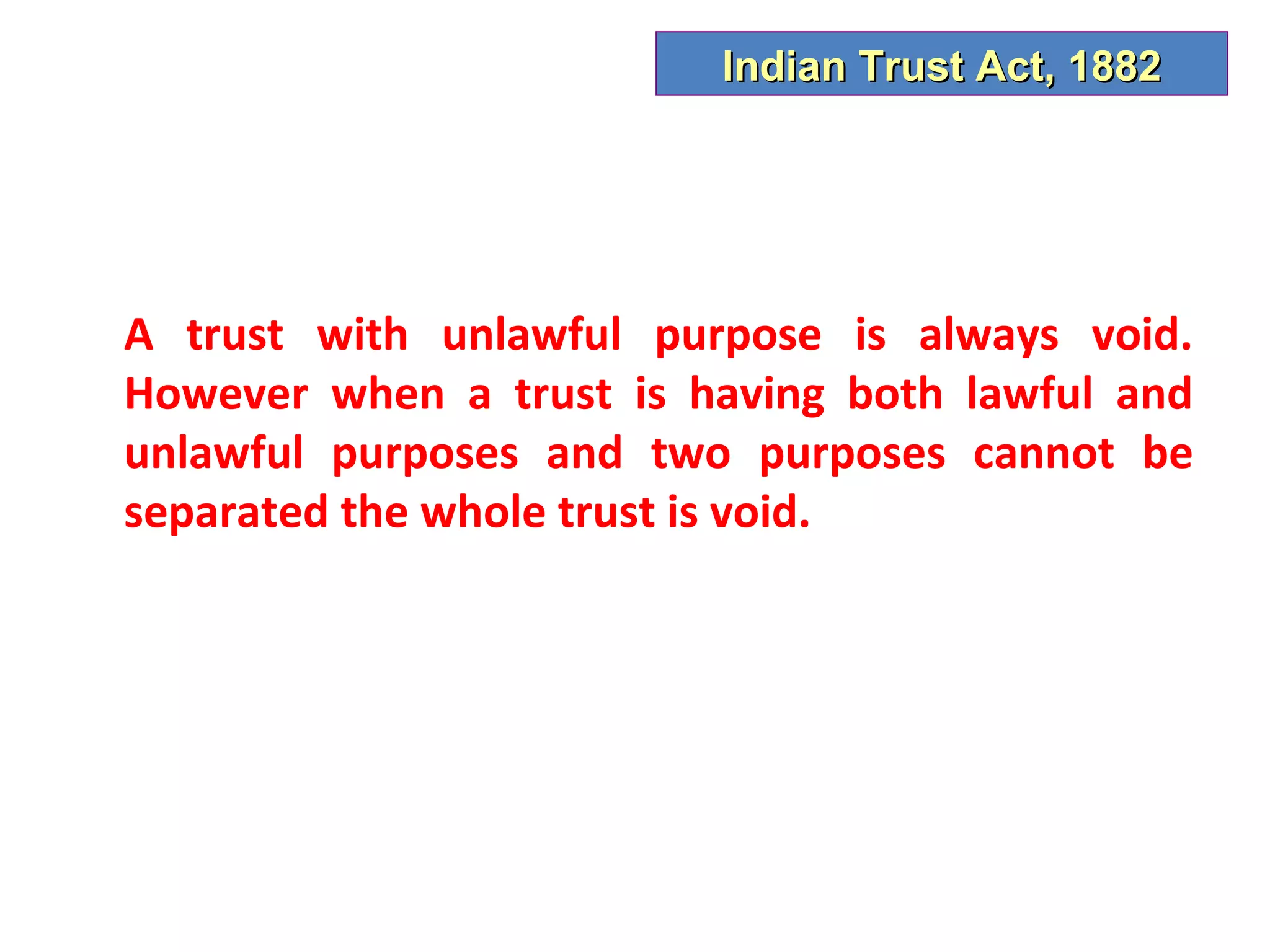 Indian Trust Act, 1882




A trust with unlawful purpose is always void.
However when a trust is having both lawful and
unlawful purposes and two purposes cannot be
separated the whole trust is void.
 