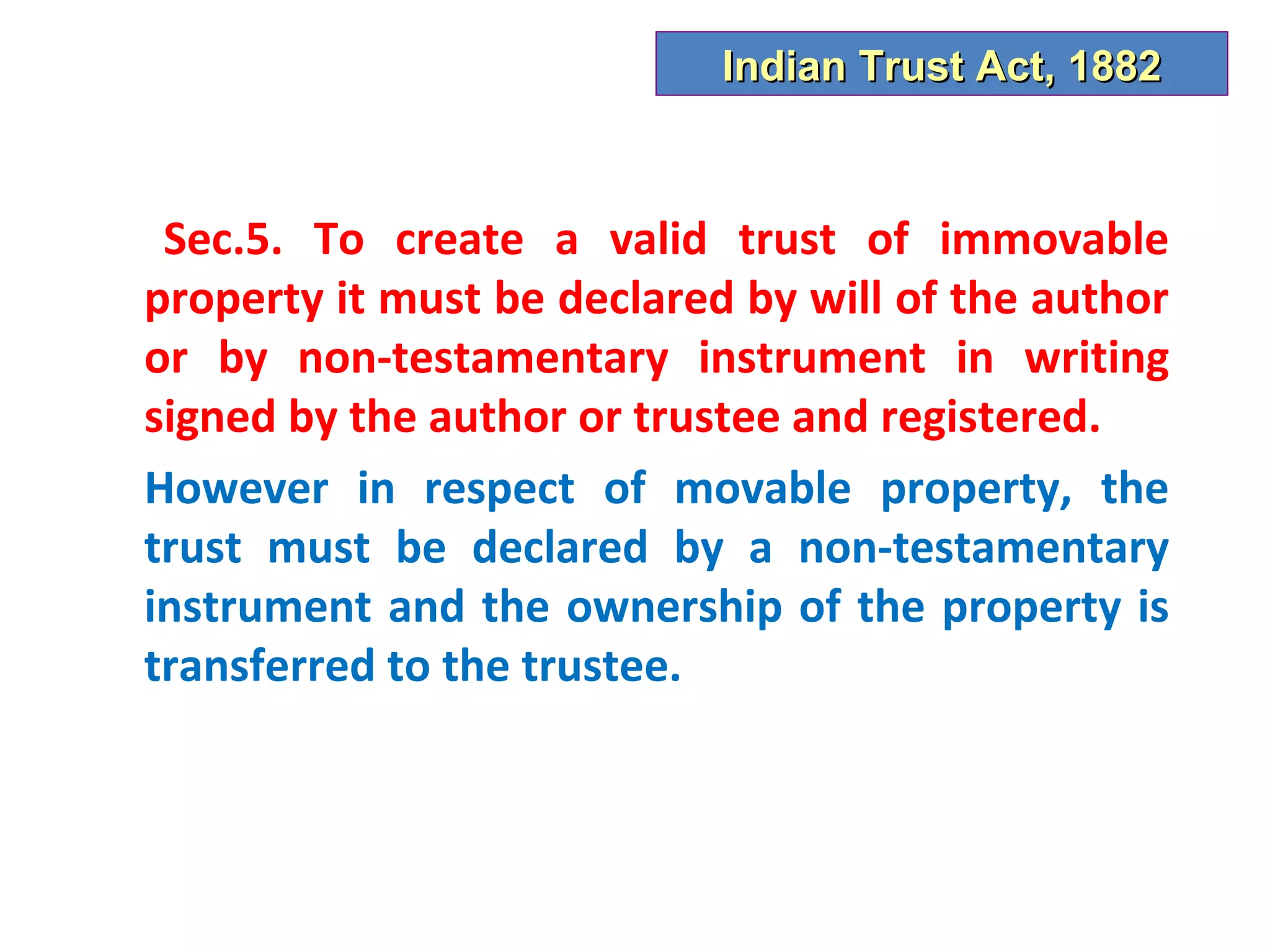 Indian Trust Act, 1882



 Sec.5. To create a valid trust of immovable
property it must be declared by will of the author
or by non-testamentary instrument in writing
signed by the author or trustee and registered.
However in respect of movable property, the
trust must be declared by a non-testamentary
instrument and the ownership of the property is
transferred to the trustee.
 