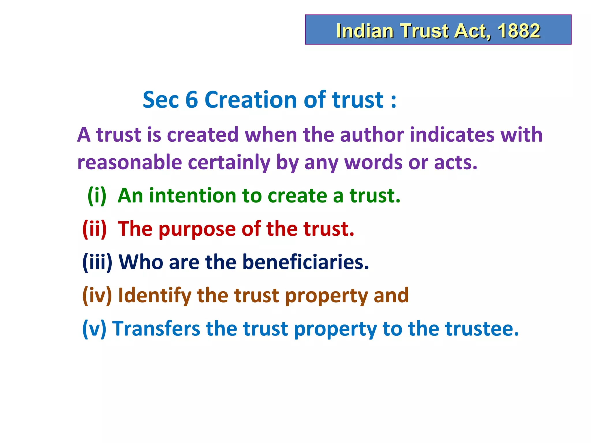 Indian Trust Act, 1882


      Sec 6 Creation of trust :
A trust is created when the author indicates with
reasonable certainly by any words or acts.
  (i) An intention to create a trust.
 (ii) The purpose of the trust.
 (iii) Who are the beneficiaries.
 (iv) Identify the trust property and
 (v) Transfers the trust property to the trustee.
 