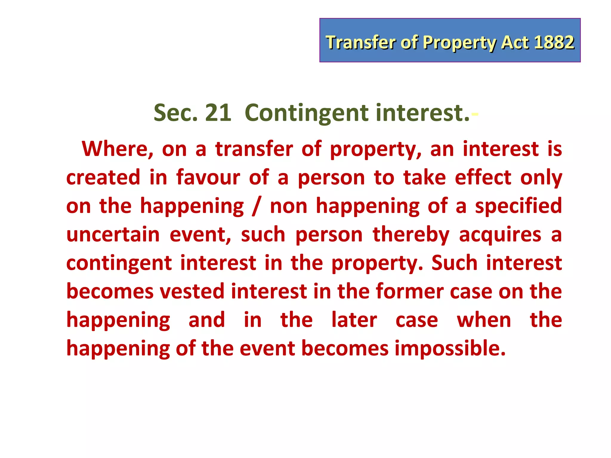 Transfer of Property Act 1882


        Sec. 21 Contingent interest.-
  Where, on a transfer of property, an interest is
created in favour of a person to take effect only
on the happening / non happening of a specified
uncertain event, such person thereby acquires a
contingent interest in the property. Such interest
becomes vested interest in the former case on the
happening and in the later case when the
happening of the event becomes impossible.
 