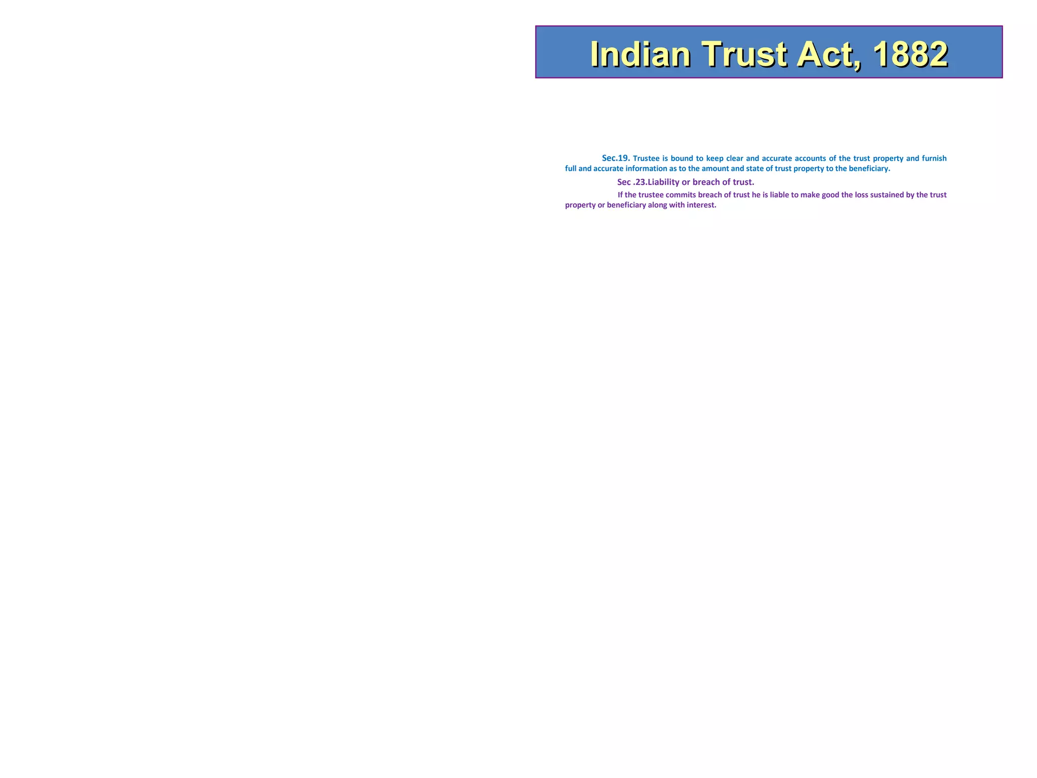 Indian Trust Act, 1882

           Sec.19. Trustee is bound to keep clear and accurate accounts of the trust property and furnish
full and accurate information as to the amount and state of trust property to the beneficiary.
               Sec .23.Liability or breach of trust.
              If the trustee commits breach of trust he is liable to make good the loss sustained by the trust
property or beneficiary along with interest.
 