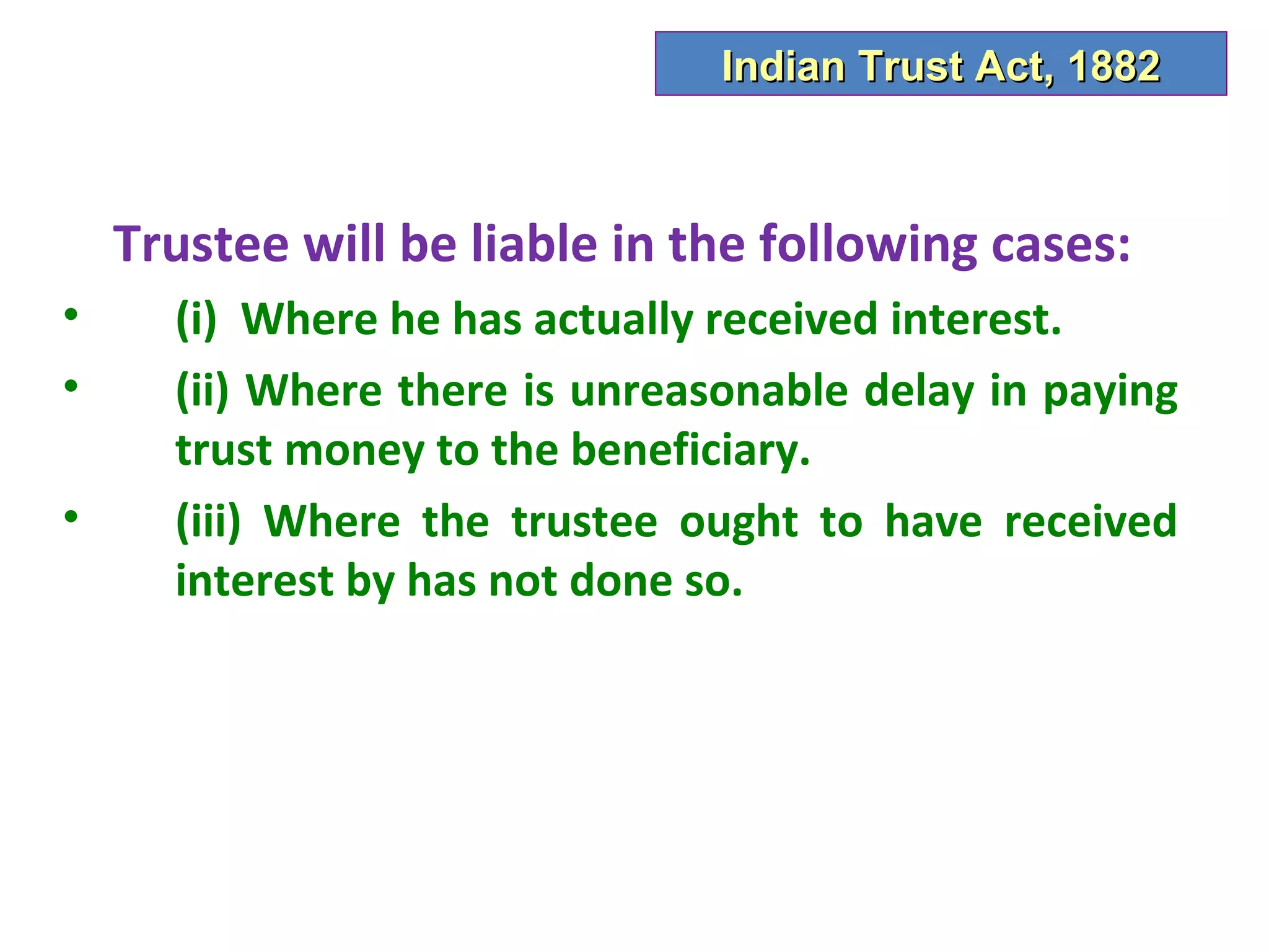 Indian Trust Act, 1882



    Trustee will be liable in the following cases:
•     (i) Where he has actually received interest.
•     (ii) Where there is unreasonable delay in paying
      trust money to the beneficiary.
•     (iii) Where the trustee ought to have received
      interest by has not done so.
 