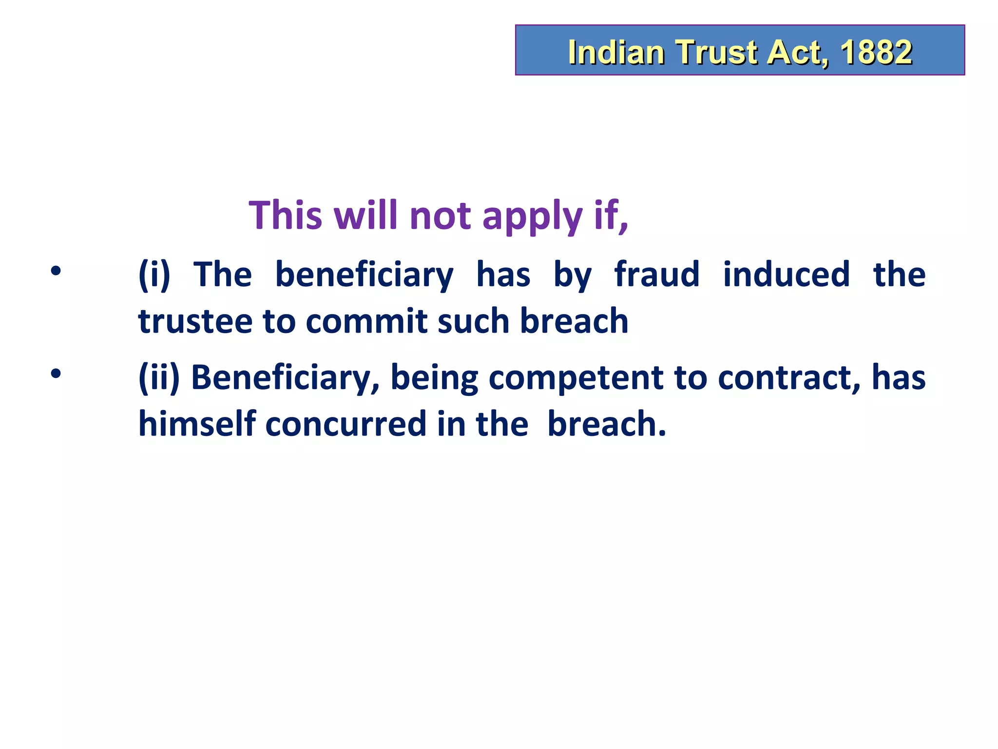 Indian Trust Act, 1882



           This will not apply if,
•   (i) The beneficiary has by fraud induced the
    trustee to commit such breach
•   (ii) Beneficiary, being competent to contract, has
    himself concurred in the breach.
 