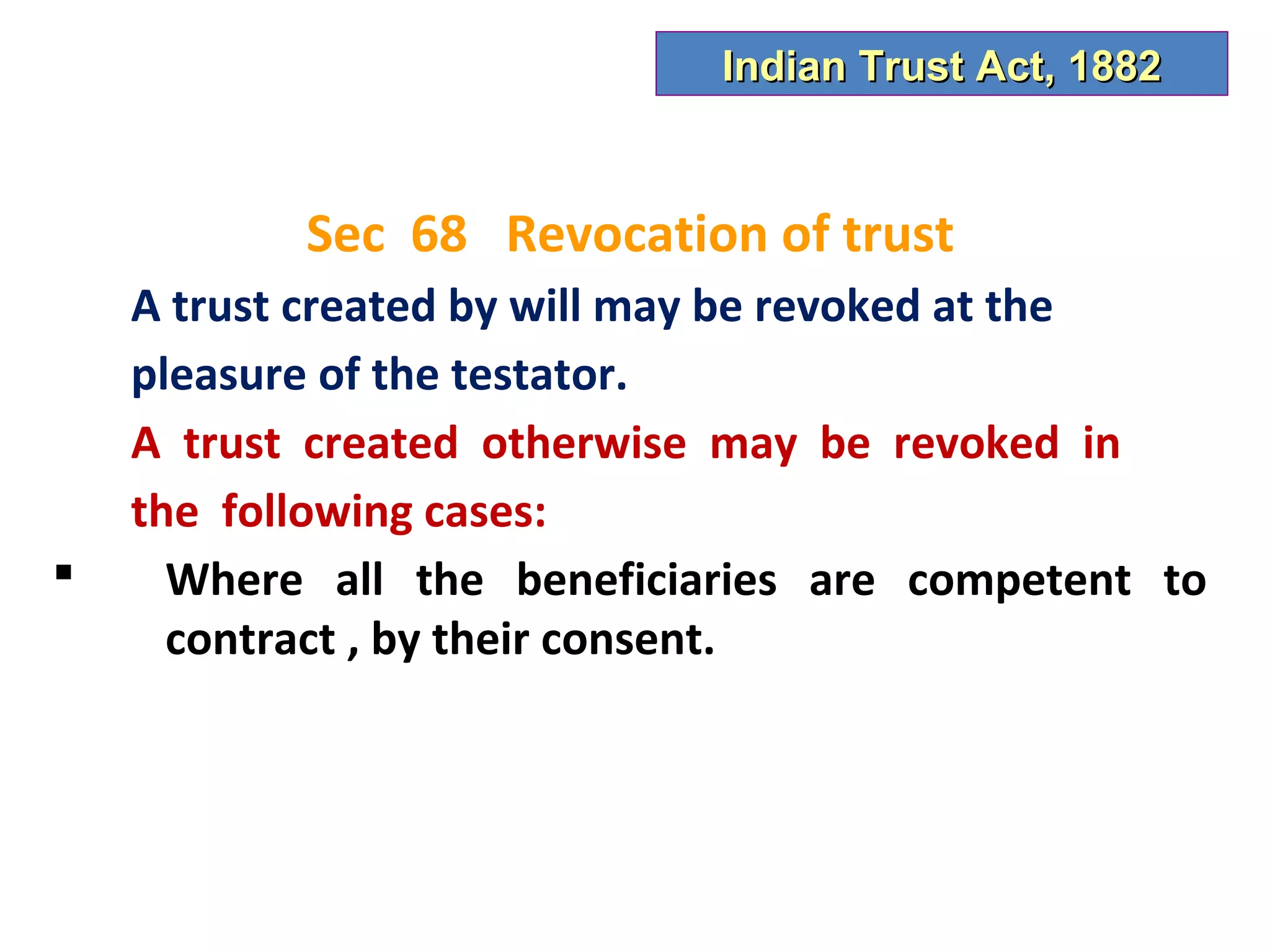 Indian Trust Act, 1882



           Sec 68 Revocation of trust
    A trust created by will may be revoked at the
    pleasure of the testator.
    A trust created otherwise may be revoked in
    the following cases:
     Where all the beneficiaries are competent to
      contract , by their consent.
 