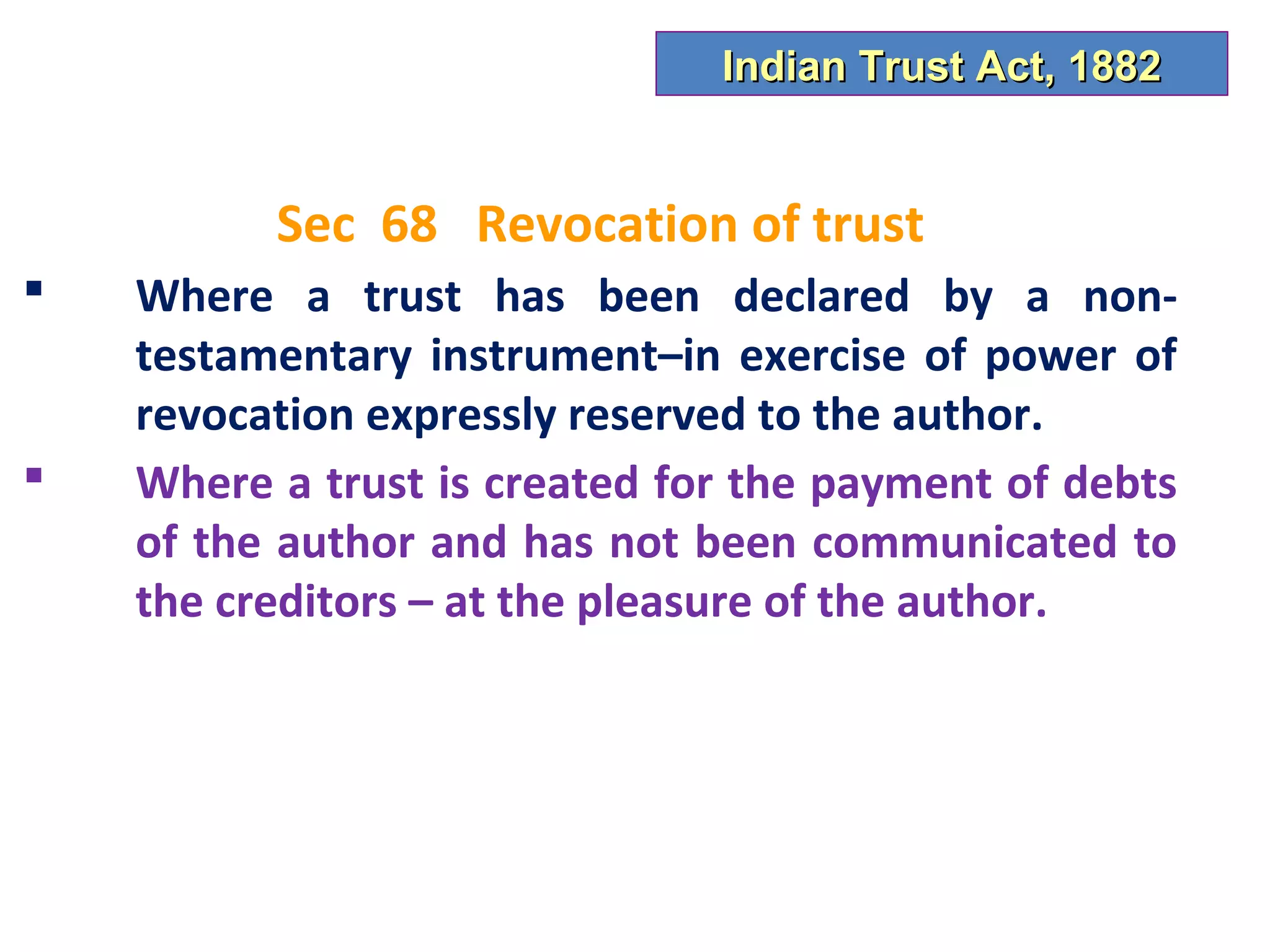 Indian Trust Act, 1882


          Sec 68 Revocation of trust
   Where a trust has been declared by a non-
    testamentary instrument–in exercise of power of
    revocation expressly reserved to the author.
   Where a trust is created for the payment of debts
    of the author and has not been communicated to
    the creditors – at the pleasure of the author.
 