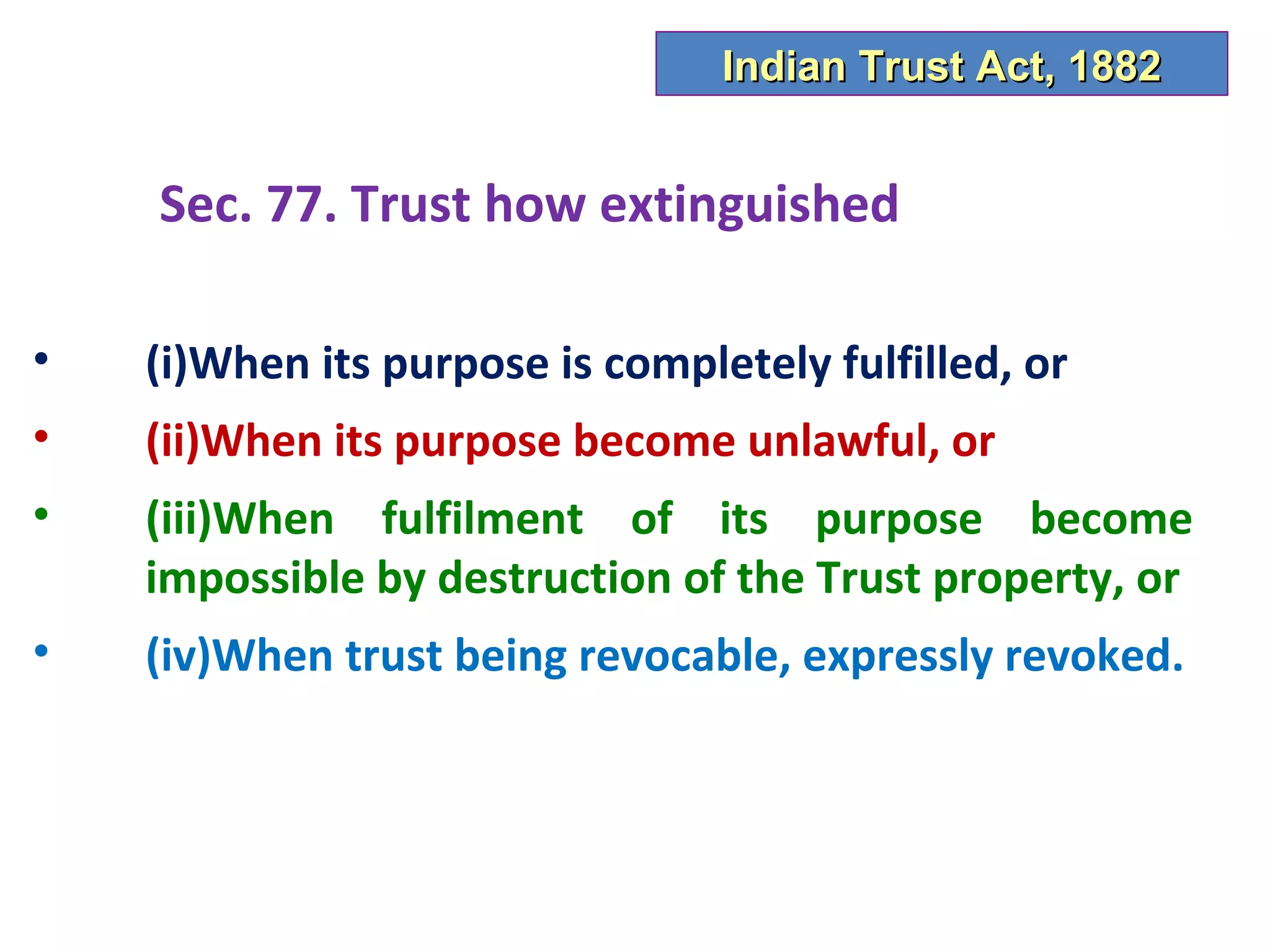 Indian Trust Act, 1882


    Sec. 77. Trust how extinguished

•   (i)When its purpose is completely fulfilled, or
•   (ii)When its purpose become unlawful, or
•   (iii)When fulfilment of its purpose become
    impossible by destruction of the Trust property, or
•   (iv)When trust being revocable, expressly revoked.
 