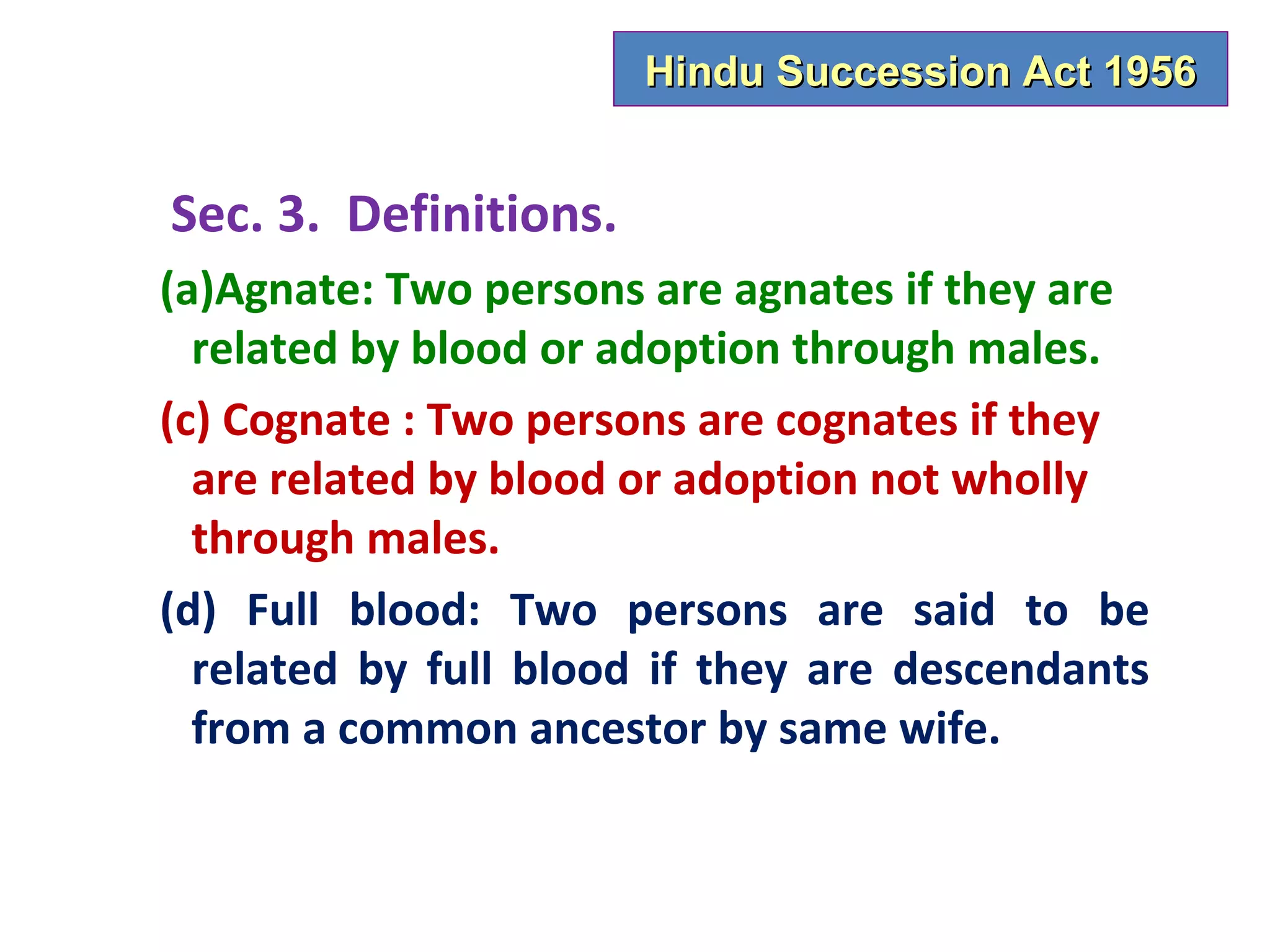 Hindu Succession Act 1956


Sec. 3. Definitions.
(a)Agnate: Two persons are agnates if they are
  related by blood or adoption through males.
(c) Cognate : Two persons are cognates if they
  are related by blood or adoption not wholly
  through males.
(d) Full blood: Two persons are said to be
  related by full blood if they are descendants
  from a common ancestor by same wife.
 