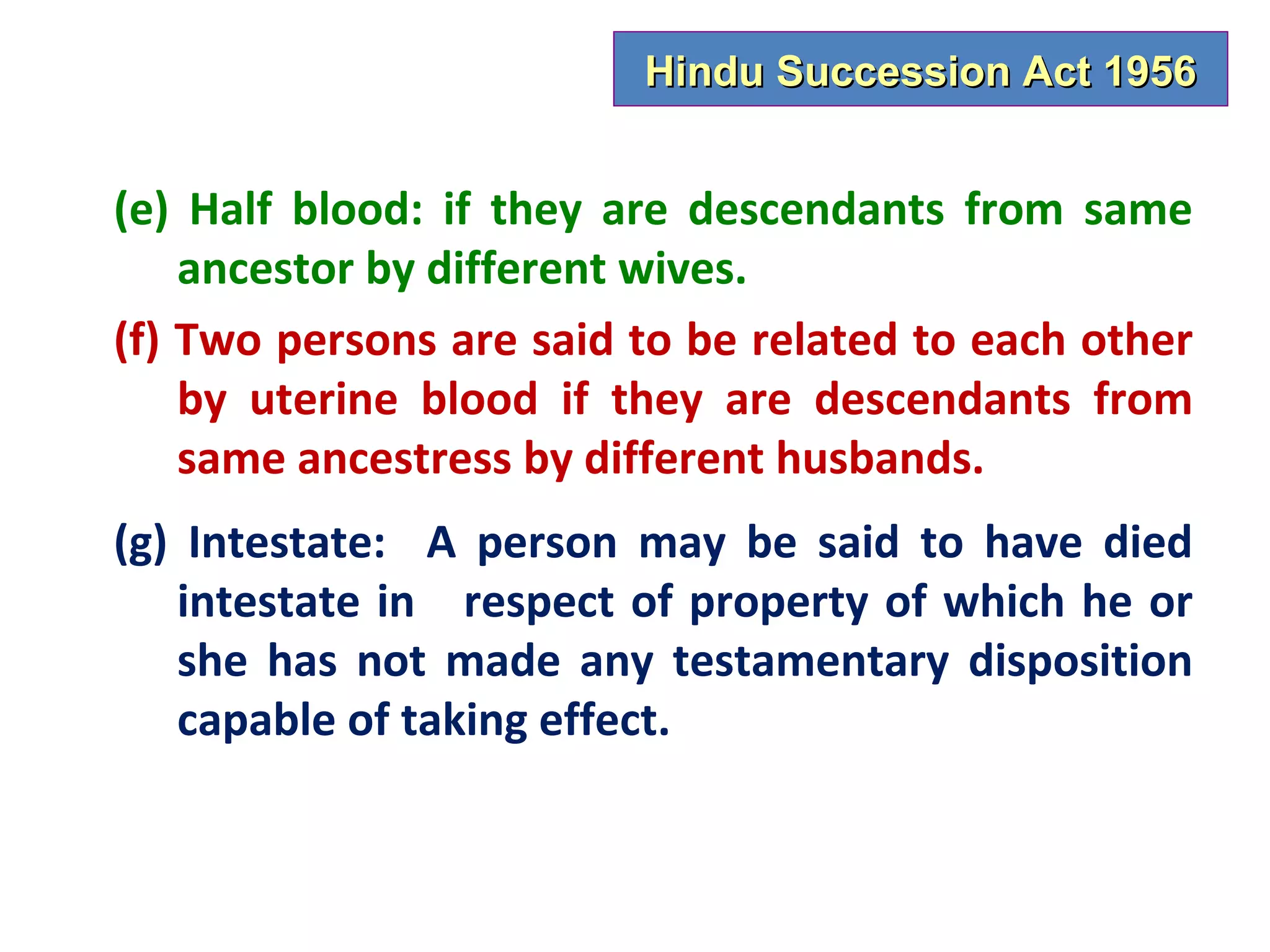 Hindu Succession Act 1956


(e) Half blood: if they are descendants from same
    ancestor by different wives.
(f) Two persons are said to be related to each other
    by uterine blood if they are descendants from
    same ancestress by different husbands.
(g) Intestate: A person may be said to have died
   intestate in respect of property of which he or
   she has not made any testamentary disposition
   capable of taking effect.
 