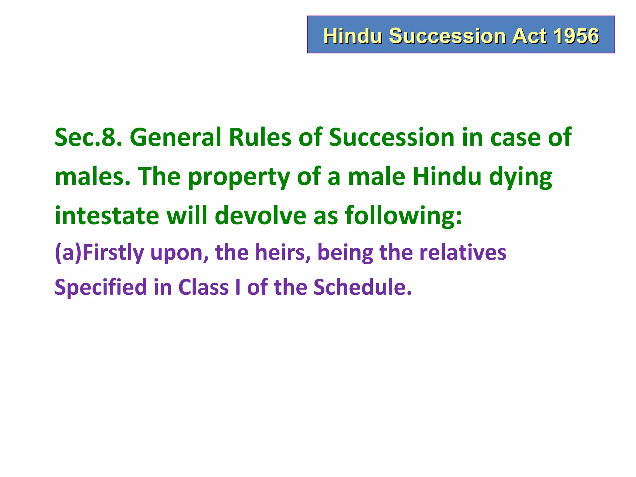Hindu Succession Act 1956



Sec.8. General Rules of Succession in case of
males. The property of a male Hindu dying
intestate will devolve as following:
(a)Firstly upon, the heirs, being the relatives
Specified in Class I of the Schedule.
 