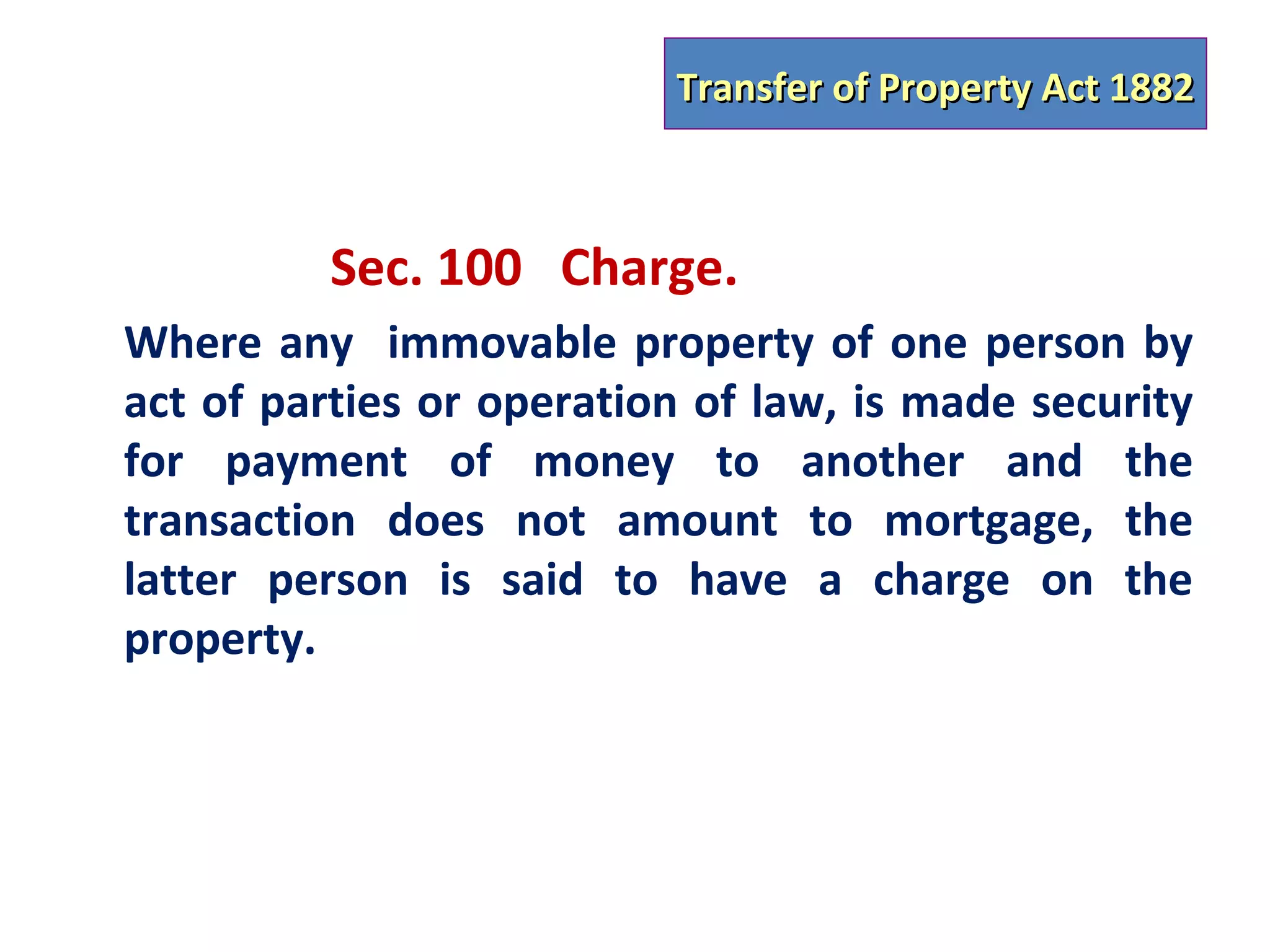 Transfer of Property Act 1882



          Sec. 100 Charge.
Where any immovable property of one person by
act of parties or operation of law, is made security
for payment of money to another and the
transaction does not amount to mortgage, the
latter person is said to have a charge on the
property.
 