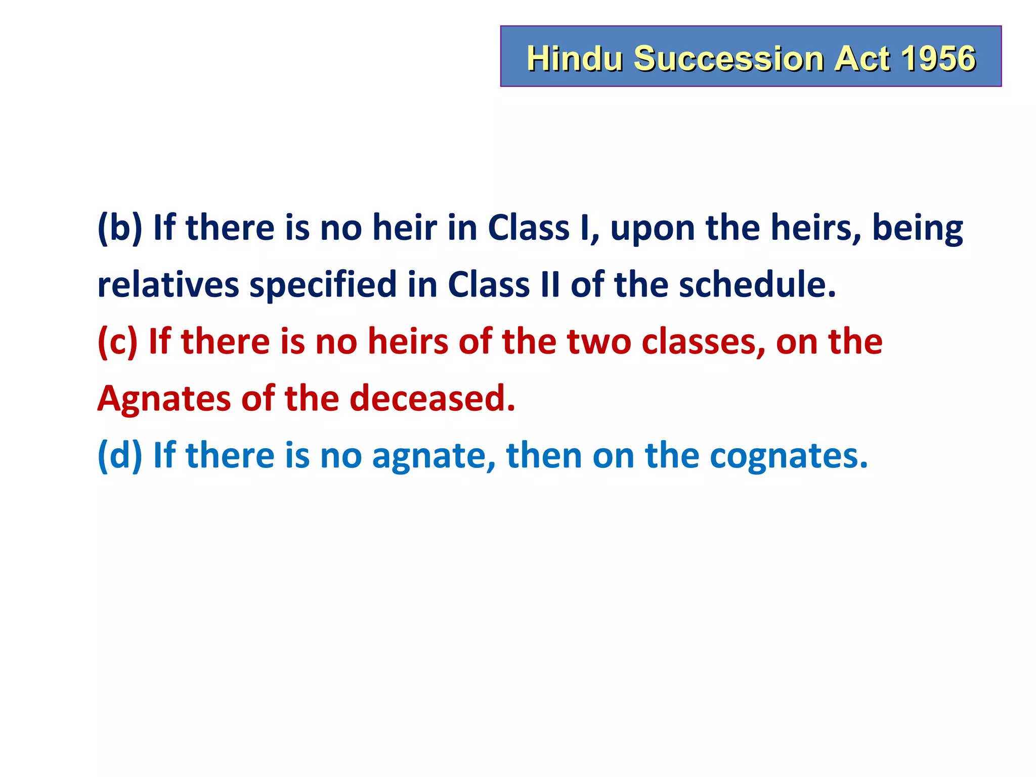Hindu Succession Act 1956



(b) If there is no heir in Class I, upon the heirs, being
relatives specified in Class II of the schedule.
(c) If there is no heirs of the two classes, on the
Agnates of the deceased.
(d) If there is no agnate, then on the cognates.
 