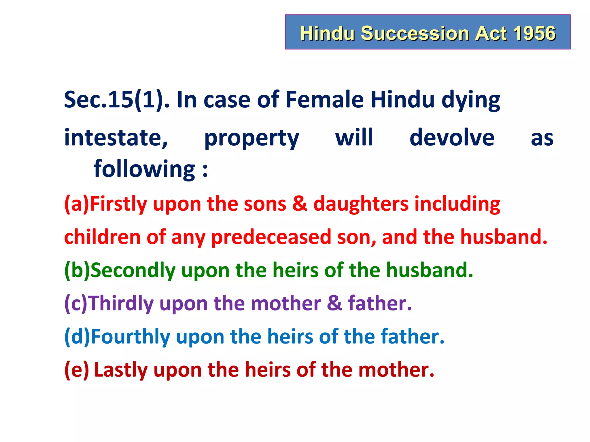 Hindu Succession Act 1956


Sec.15(1). In case of Female Hindu dying
intestate, property will devolve               as
   following :
(a)Firstly upon the sons & daughters including
children of any predeceased son, and the husband.
(b)Secondly upon the heirs of the husband.
(c)Thirdly upon the mother & father.
(d)Fourthly upon the heirs of the father.
(e) Lastly upon the heirs of the mother.
 