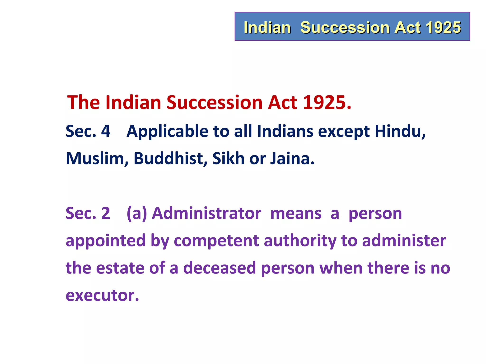 Indian Succession Act 1925



The Indian Succession Act 1925.
Sec. 4 Applicable to all Indians except Hindu,
Muslim, Buddhist, Sikh or Jaina.

Sec. 2 (a) Administrator means a person
appointed by competent authority to administer
the estate of a deceased person when there is no
executor.
 