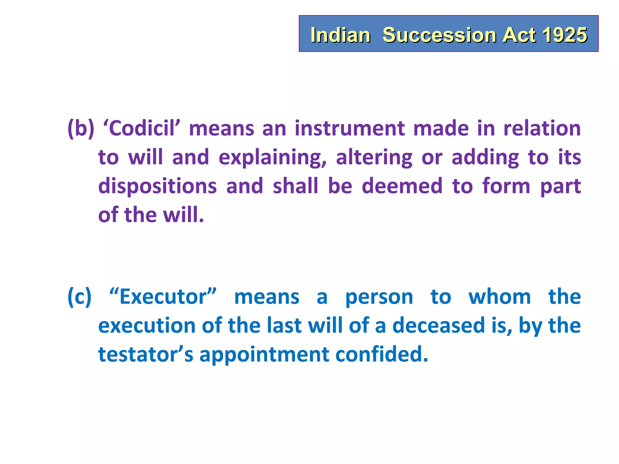 Indian Succession Act 1925



(b) ‘Codicil’ means an instrument made in relation
   to will and explaining, altering or adding to its
   dispositions and shall be deemed to form part
   of the will.


(c) “Executor” means a person to whom the
   execution of the last will of a deceased is, by the
   testator’s appointment confided.
 