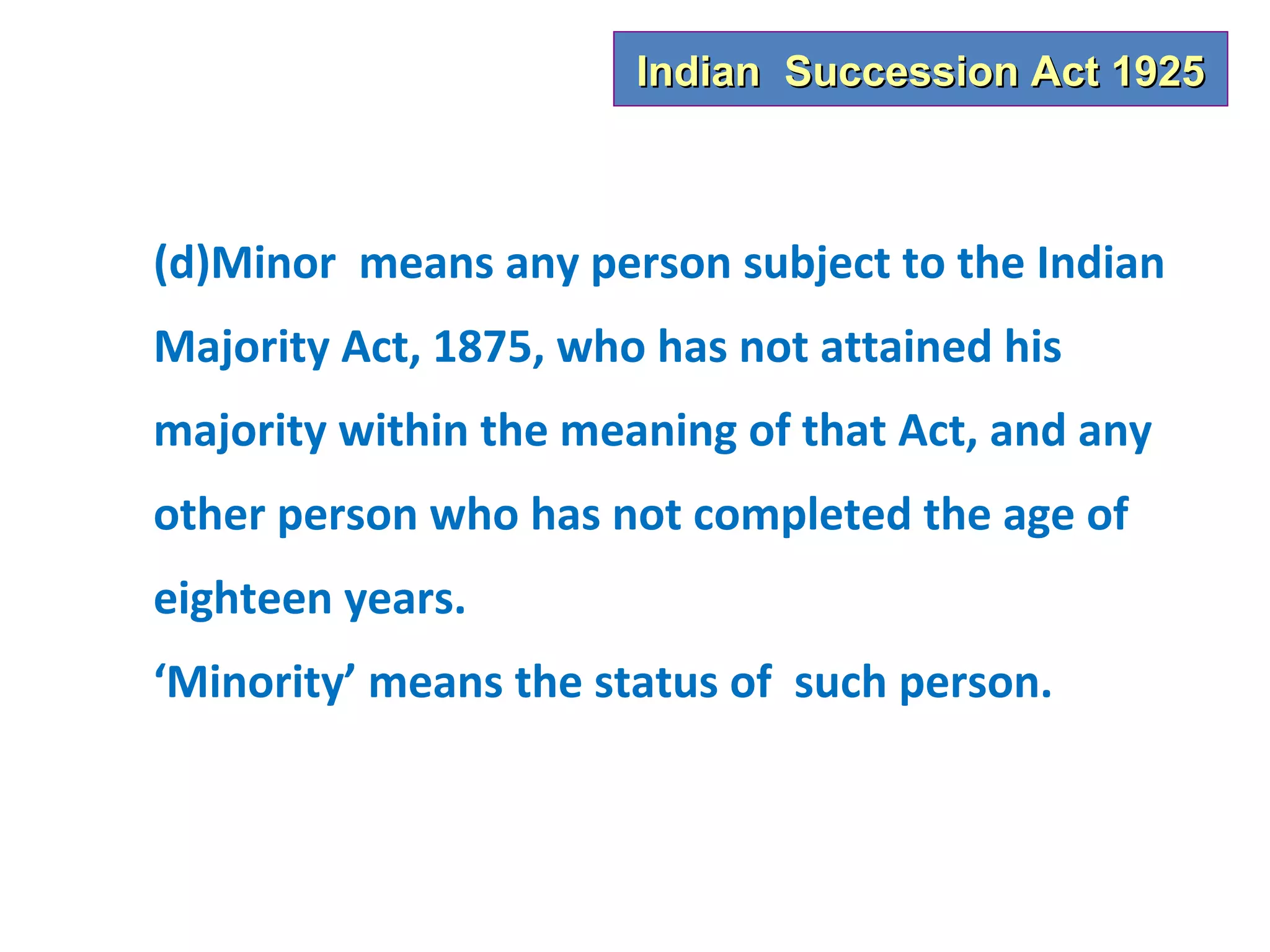 Indian Succession Act 1925



(d)Minor means any person subject to the Indian
Majority Act, 1875, who has not attained his
majority within the meaning of that Act, and any
other person who has not completed the age of
eighteen years.
‘Minority’ means the status of such person.
 