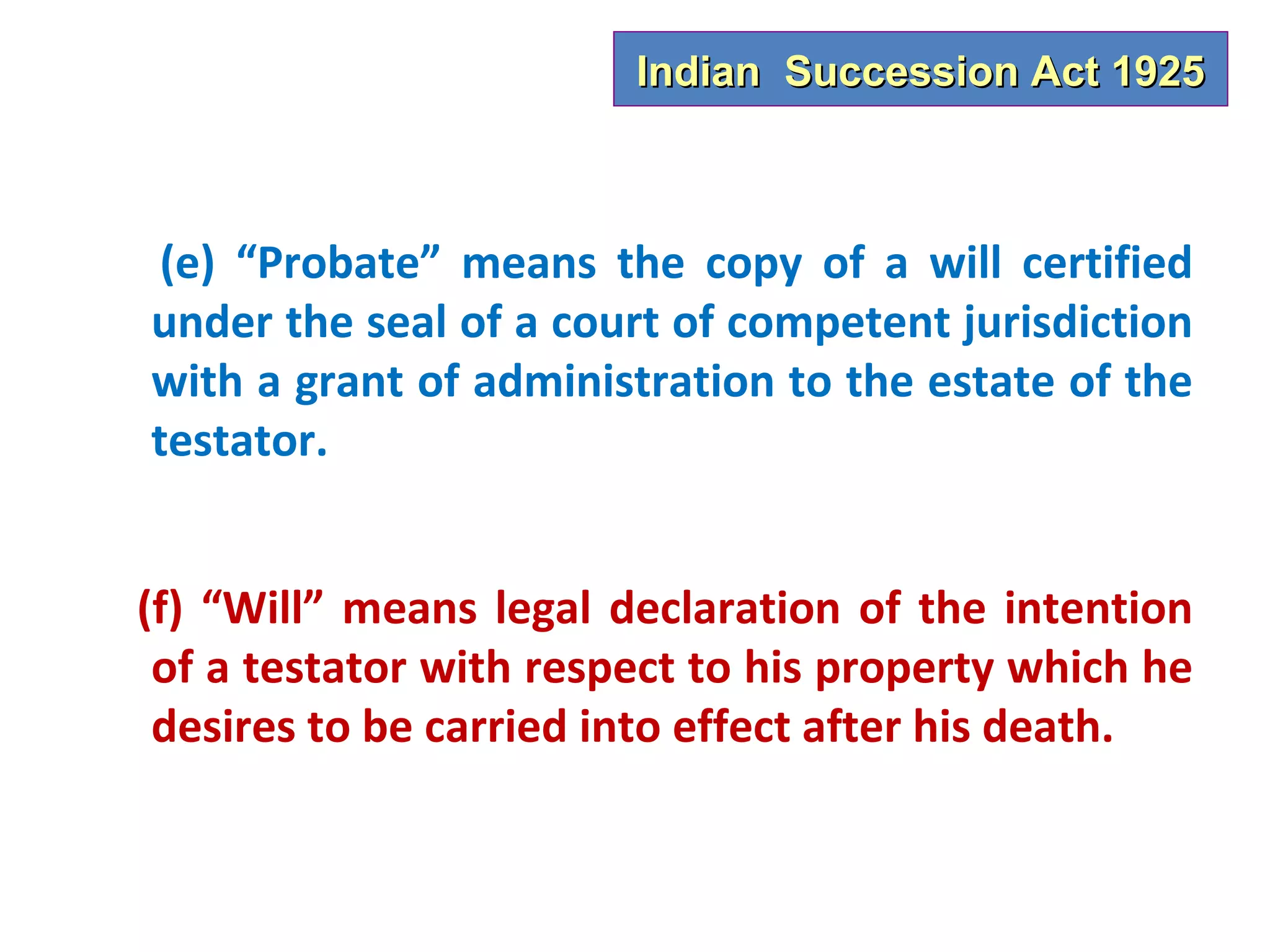 Indian Succession Act 1925



 (e) “Probate” means the copy of a will certified
under the seal of a court of competent jurisdiction
with a grant of administration to the estate of the
testator.


(f) “Will” means legal declaration of the intention
 of a testator with respect to his property which he
 desires to be carried into effect after his death.
 