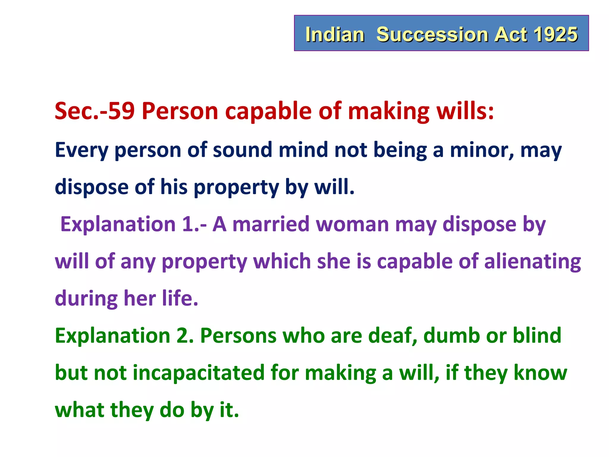 Indian Succession Act 1925


Sec.-59 Person capable of making wills:
Every person of sound mind not being a minor, may
dispose of his property by will.
Explanation 1.- A married woman may dispose by
will of any property which she is capable of alienating
during her life.
Explanation 2. Persons who are deaf, dumb or blind
but not incapacitated for making a will, if they know
what they do by it.
 