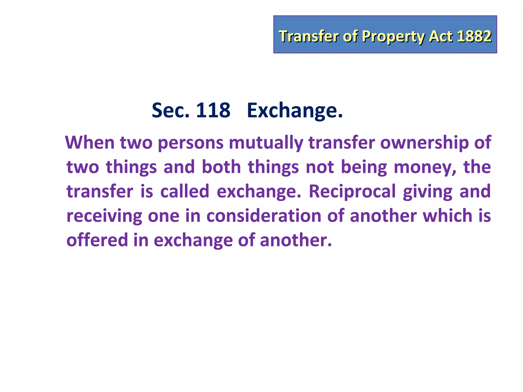 Transfer of Property Act 1882



          Sec. 118 Exchange.
When two persons mutually transfer ownership of
two things and both things not being money, the
transfer is called exchange. Reciprocal giving and
receiving one in consideration of another which is
offered in exchange of another.
 