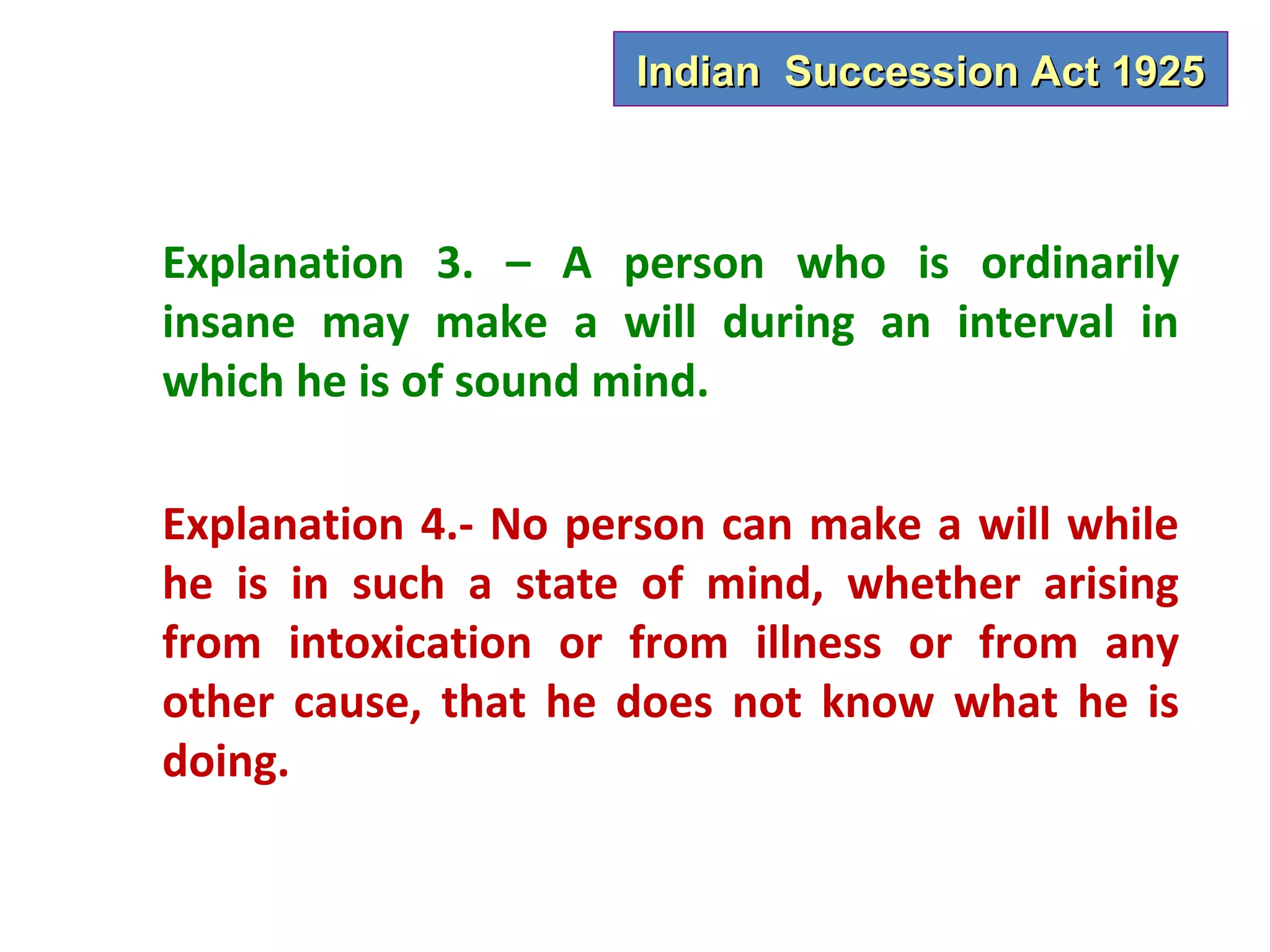 Indian Succession Act 1925



Explanation 3. – A person who is ordinarily
insane may make a will during an interval in
which he is of sound mind.

Explanation 4.- No person can make a will while
he is in such a state of mind, whether arising
from intoxication or from illness or from any
other cause, that he does not know what he is
doing.
 