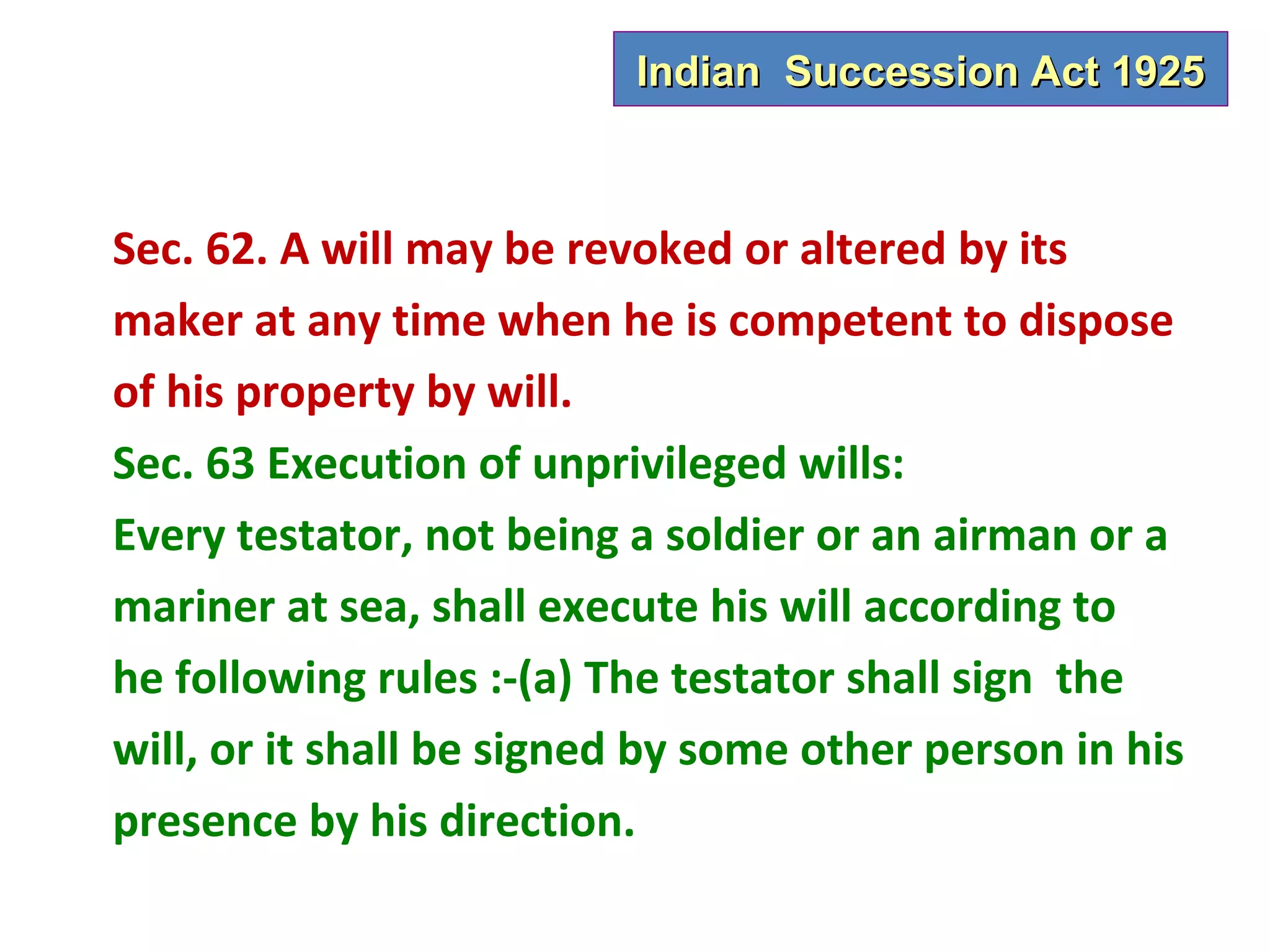 Indian Succession Act 1925



Sec. 62. A will may be revoked or altered by its
maker at any time when he is competent to dispose
of his property by will.
Sec. 63 Execution of unprivileged wills:
Every testator, not being a soldier or an airman or a
mariner at sea, shall execute his will according to
he following rules :-(a) The testator shall sign the
will, or it shall be signed by some other person in his
presence by his direction.
 