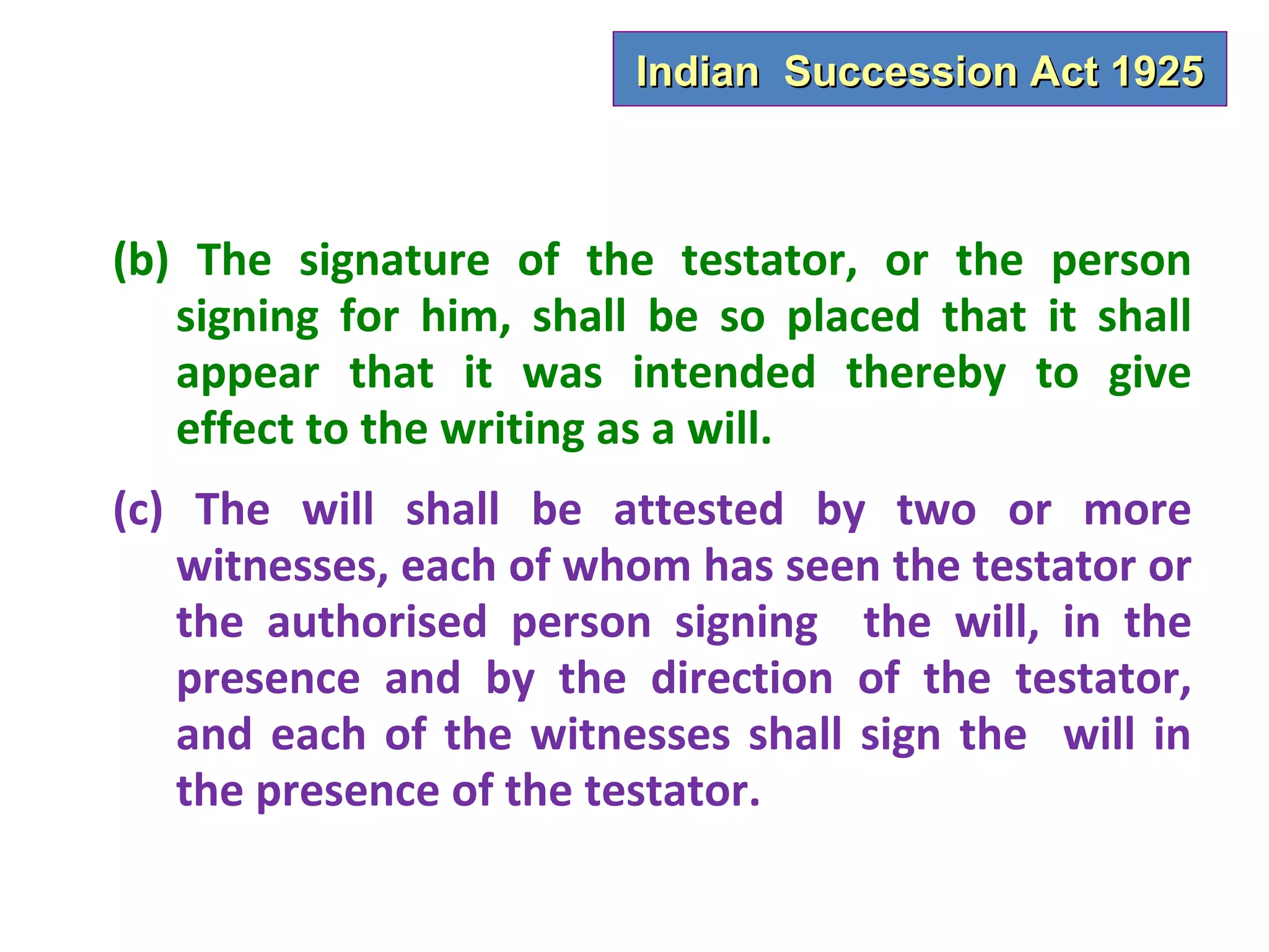 Indian Succession Act 1925



(b) The signature of the testator, or the person
   signing for him, shall be so placed that it shall
   appear that it was intended thereby to give
   effect to the writing as a will.
(c) The will shall be attested by two or more
   witnesses, each of whom has seen the testator or
   the authorised person signing the will, in the
   presence and by the direction of the testator,
   and each of the witnesses shall sign the will in
   the presence of the testator.
 