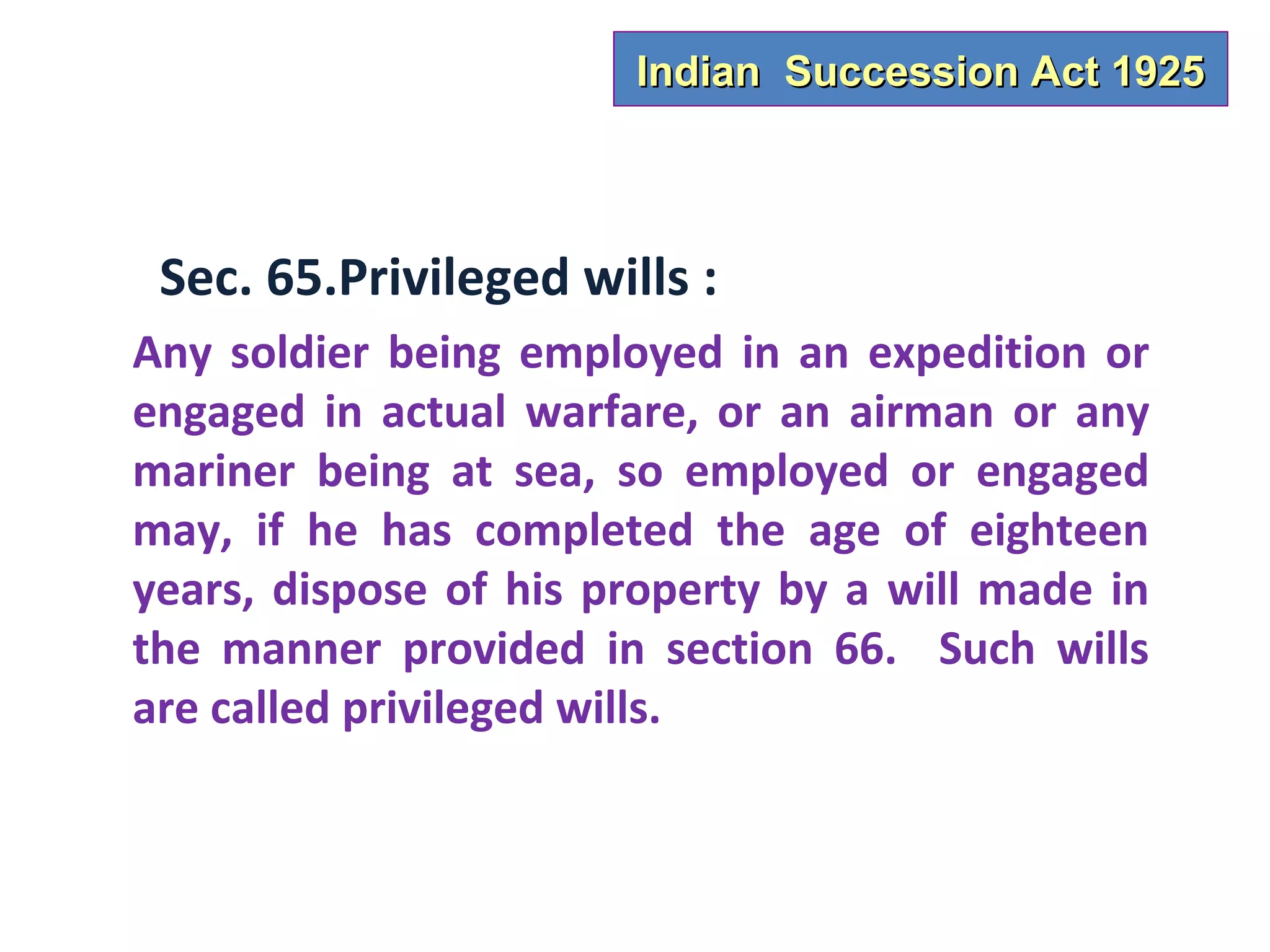 Indian Succession Act 1925



 Sec. 65.Privileged wills :
Any soldier being employed in an expedition or
engaged in actual warfare, or an airman or any
mariner being at sea, so employed or engaged
may, if he has completed the age of eighteen
years, dispose of his property by a will made in
the manner provided in section 66. Such wills
are called privileged wills.
 