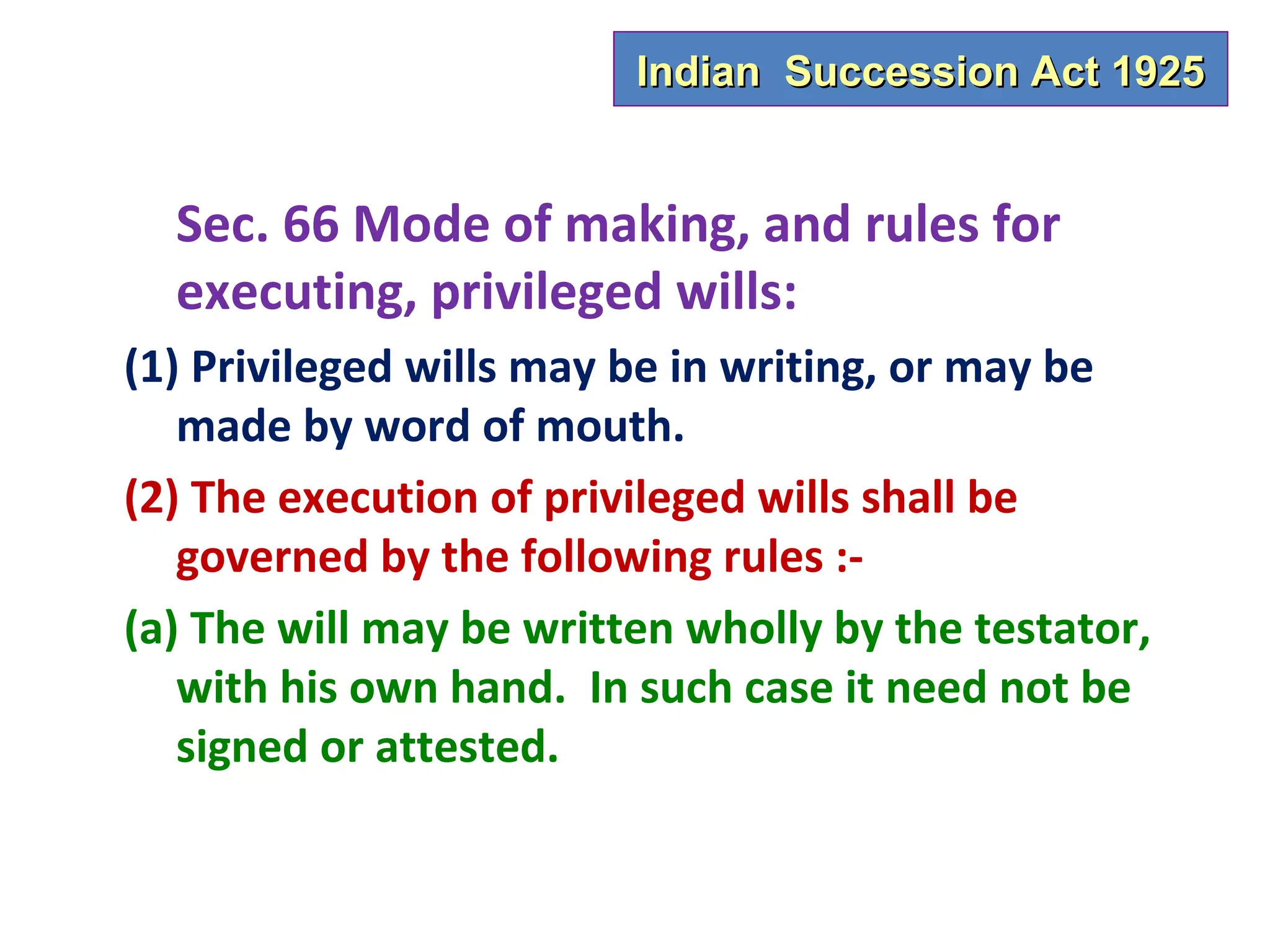 Indian Succession Act 1925


  Sec. 66 Mode of making, and rules for
  executing, privileged wills:
(1) Privileged wills may be in writing, or may be
   made by word of mouth.
(2) The execution of privileged wills shall be
   governed by the following rules :-
(a) The will may be written wholly by the testator,
   with his own hand. In such case it need not be
   signed or attested.
 