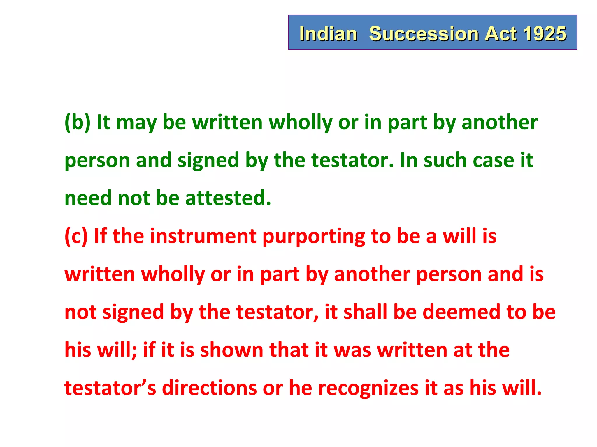 Indian Succession Act 1925



(b) It may be written wholly or in part by another
person and signed by the testator. In such case it
need not be attested.
(c) If the instrument purporting to be a will is
written wholly or in part by another person and is
not signed by the testator, it shall be deemed to be
his will; if it is shown that it was written at the
testator’s directions or he recognizes it as his will.
 