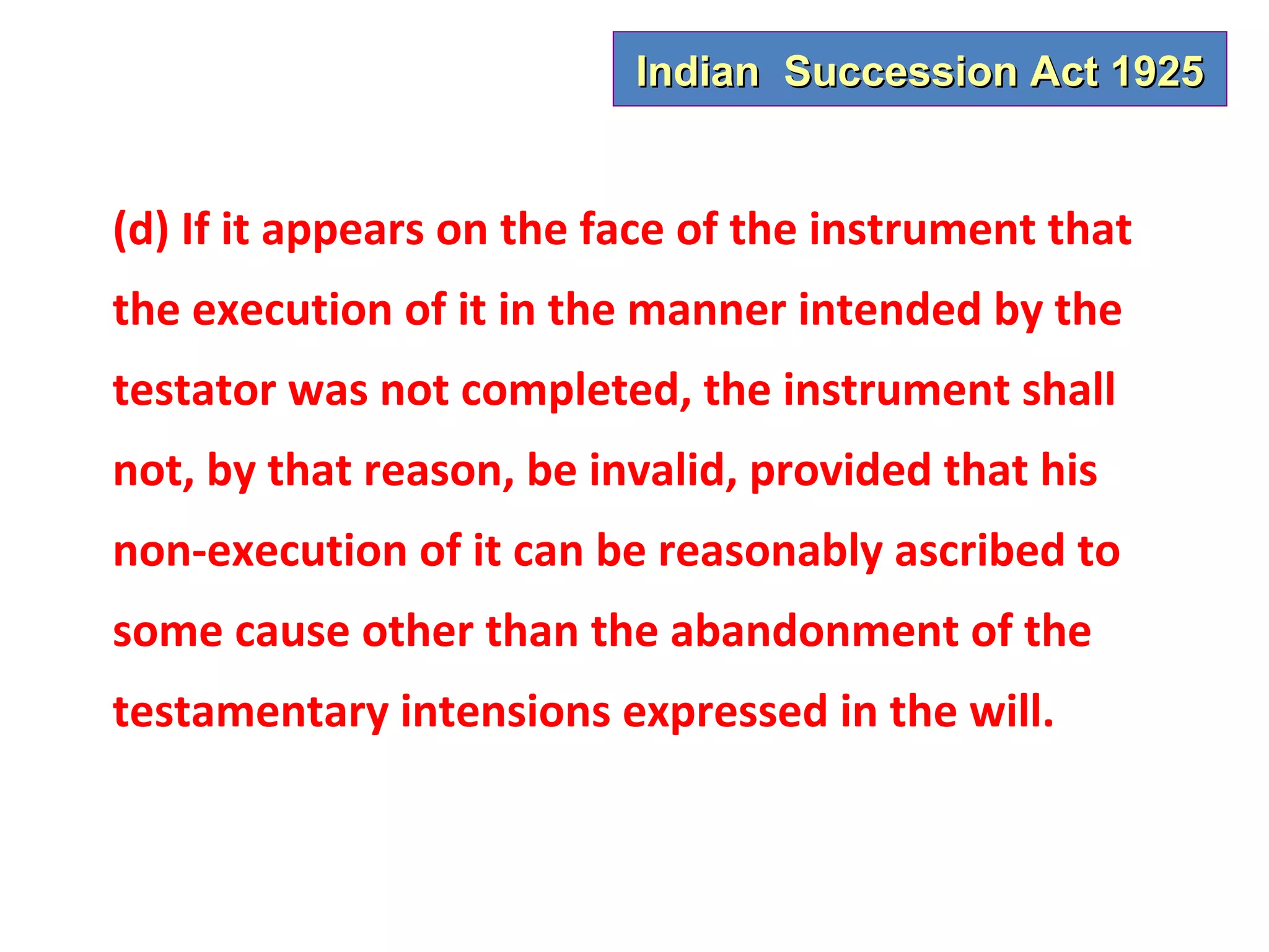 Indian Succession Act 1925


(d) If it appears on the face of the instrument that
the execution of it in the manner intended by the
testator was not completed, the instrument shall
not, by that reason, be invalid, provided that his
non-execution of it can be reasonably ascribed to
some cause other than the abandonment of the
testamentary intensions expressed in the will.
 