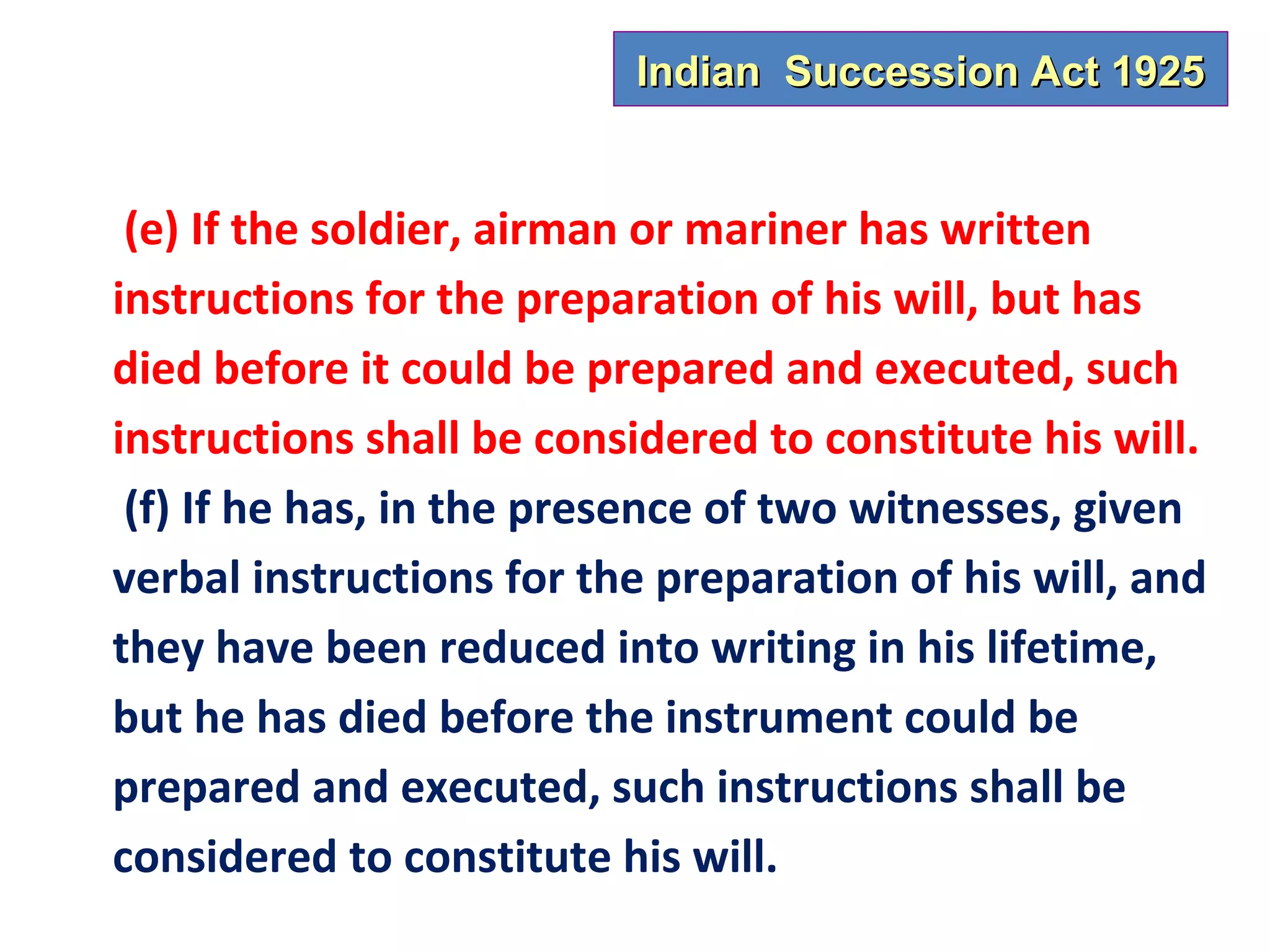 Indian Succession Act 1925


 (e) If the soldier, airman or mariner has written
instructions for the preparation of his will, but has
died before it could be prepared and executed, such
instructions shall be considered to constitute his will.
 (f) If he has, in the presence of two witnesses, given
verbal instructions for the preparation of his will, and
they have been reduced into writing in his lifetime,
but he has died before the instrument could be
prepared and executed, such instructions shall be
considered to constitute his will.
 