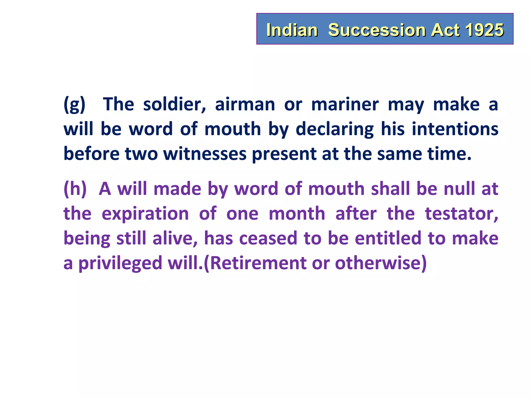 Indian Succession Act 1925



(g) The soldier, airman or mariner may make a
will be word of mouth by declaring his intentions
before two witnesses present at the same time.
(h) A will made by word of mouth shall be null at
the expiration of one month after the testator,
being still alive, has ceased to be entitled to make
a privileged will.(Retirement or otherwise)
 