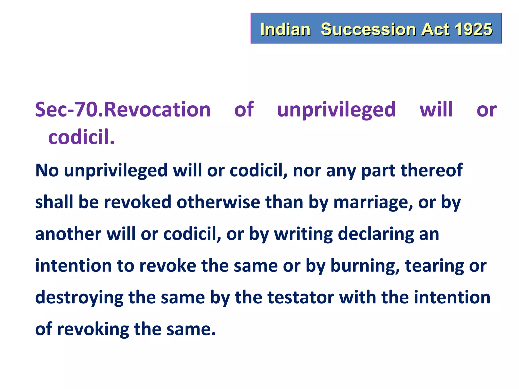 Indian Succession Act 1925



Sec-70.Revocation of unprivileged will or
 codicil.
No unprivileged will or codicil, nor any part thereof
shall be revoked otherwise than by marriage, or by
another will or codicil, or by writing declaring an
intention to revoke the same or by burning, tearing or
destroying the same by the testator with the intention
of revoking the same.
 