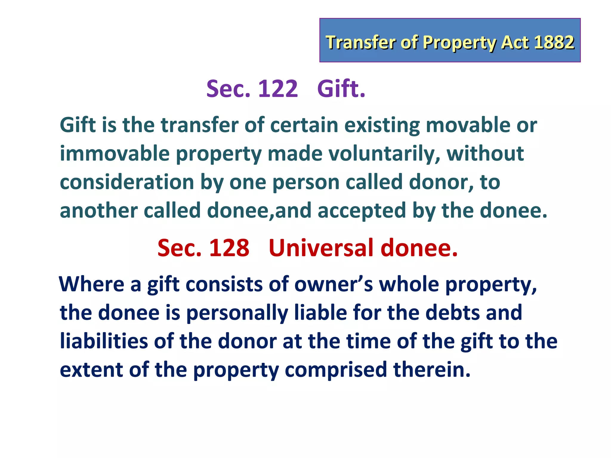 Transfer of Property Act 1882

                Sec. 122 Gift.
Gift is the transfer of certain existing movable or
immovable property made voluntarily, without
consideration by one person called donor, to
another called donee,and accepted by the donee.
          Sec. 128 Universal donee.
Where a gift consists of owner’s whole property,
the donee is personally liable for the debts and
liabilities of the donor at the time of the gift to the
extent of the property comprised therein.
 