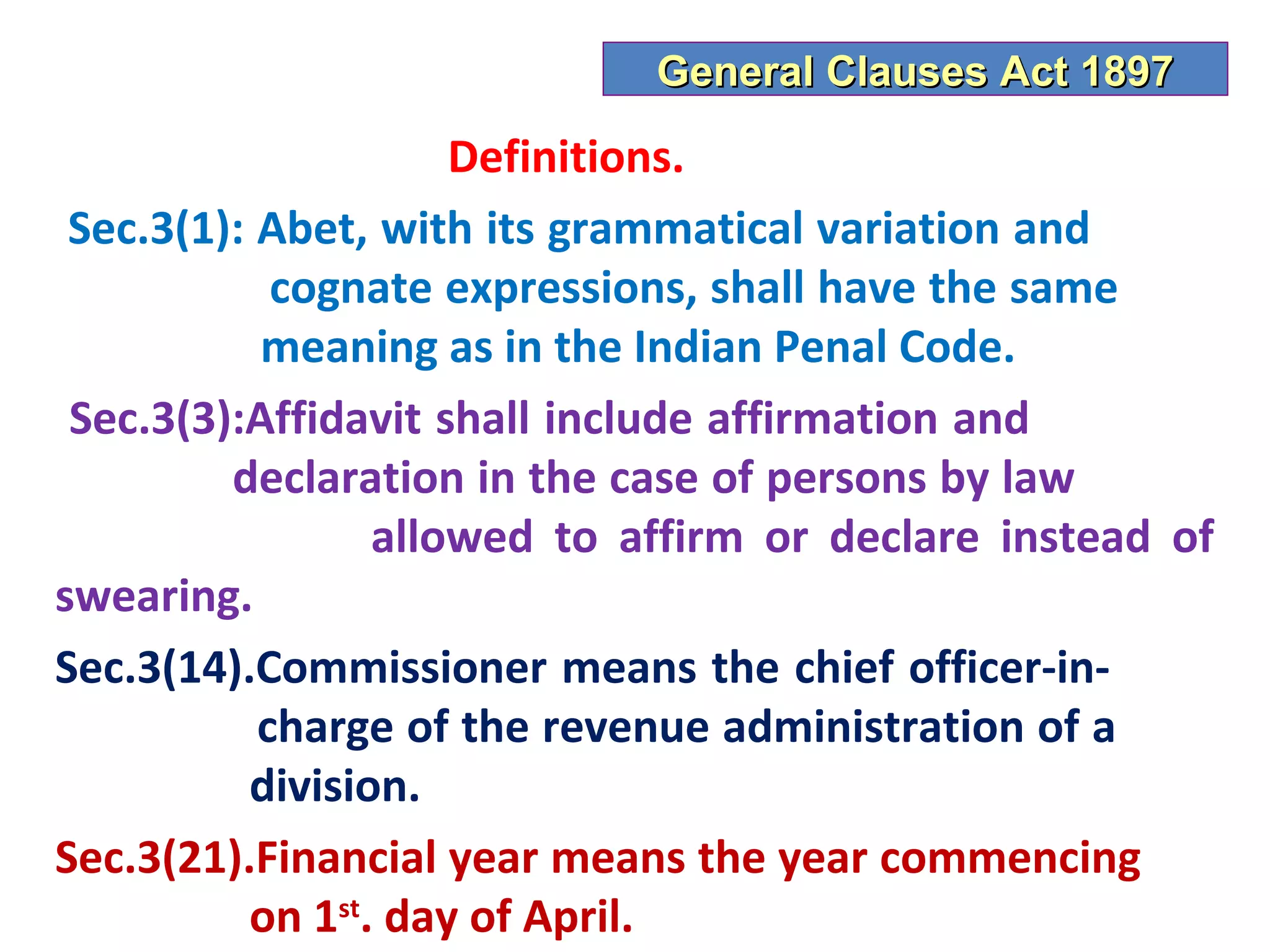 General Clauses Act 1897

                     Definitions.
 Sec.3(1): Abet, with its grammatical variation and
            cognate expressions, shall have the same
           meaning as in the Indian Penal Code.
 Sec.3(3):Affidavit shall include affirmation and
         declaration in the case of persons by law
                 allowed to affirm or declare instead of
swearing.
Sec.3(14).Commissioner means the chief officer-in-
           charge of the revenue administration of a
          division.
Sec.3(21).Financial year means the year commencing
          on 1st. day of April.
 