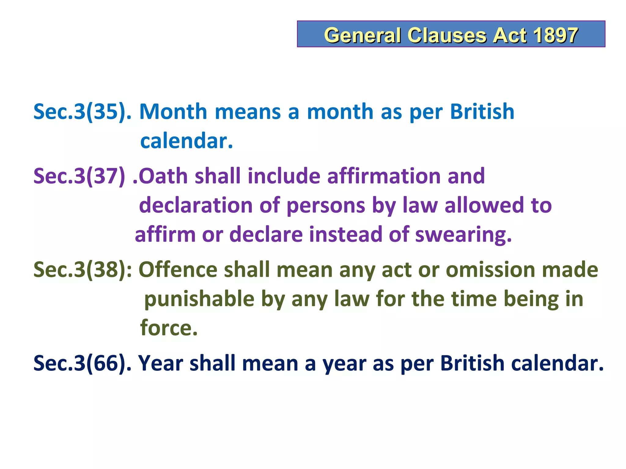 General Clauses Act 1897


Sec.3(35). Month means a month as per British
           calendar.
Sec.3(37) .Oath shall include affirmation and
           declaration of persons by law allowed to
          affirm or declare instead of swearing.
Sec.3(38): Offence shall mean any act or omission made
           punishable by any law for the time being in
           force.
Sec.3(66). Year shall mean a year as per British calendar.
 