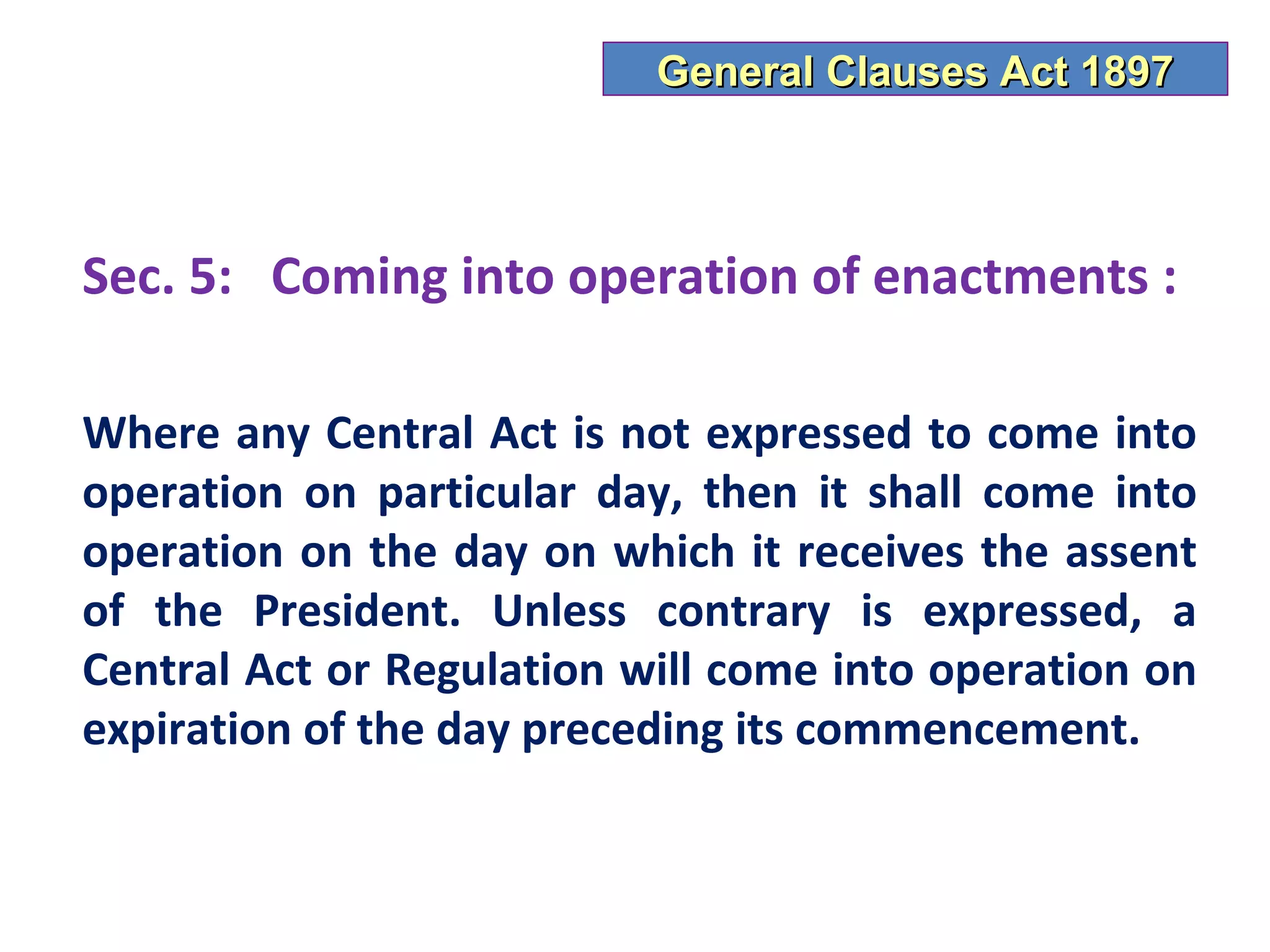 General Clauses Act 1897



Sec. 5: Coming into operation of enactments :

Where any Central Act is not expressed to come into
operation on particular day, then it shall come into
operation on the day on which it receives the assent
of the President. Unless contrary is expressed, a
Central Act or Regulation will come into operation on
expiration of the day preceding its commencement.
 