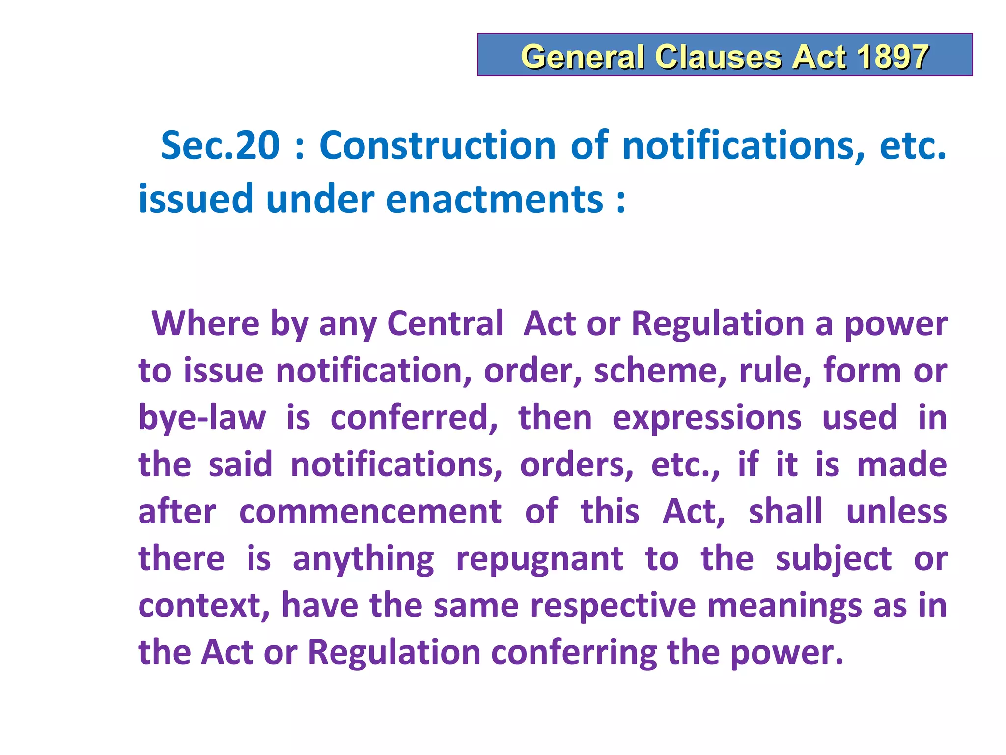 General Clauses Act 1897

  Sec.20 : Construction of notifications, etc.
issued under enactments :

 Where by any Central Act or Regulation a power
to issue notification, order, scheme, rule, form or
bye-law is conferred, then expressions used in
the said notifications, orders, etc., if it is made
after commencement of this Act, shall unless
there is anything repugnant to the subject or
context, have the same respective meanings as in
the Act or Regulation conferring the power.
 