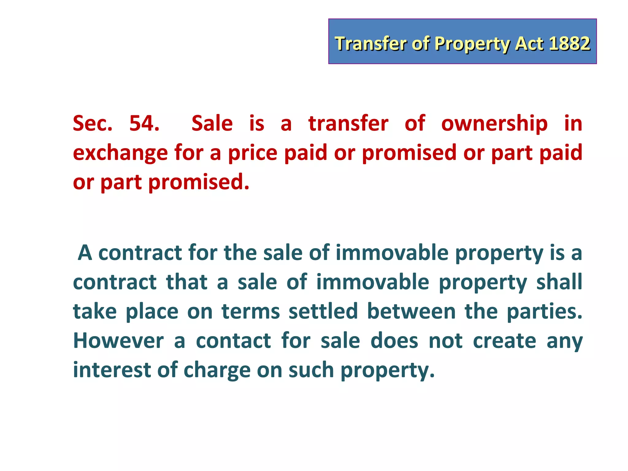 Transfer of Property Act 1882


Sec. 54. Sale is a transfer of ownership in
exchange for a price paid or promised or part paid
or part promised.

 A contract for the sale of immovable property is a
contract that a sale of immovable property shall
take place on terms settled between the parties.
However a contact for sale does not create any
interest of charge on such property.
 