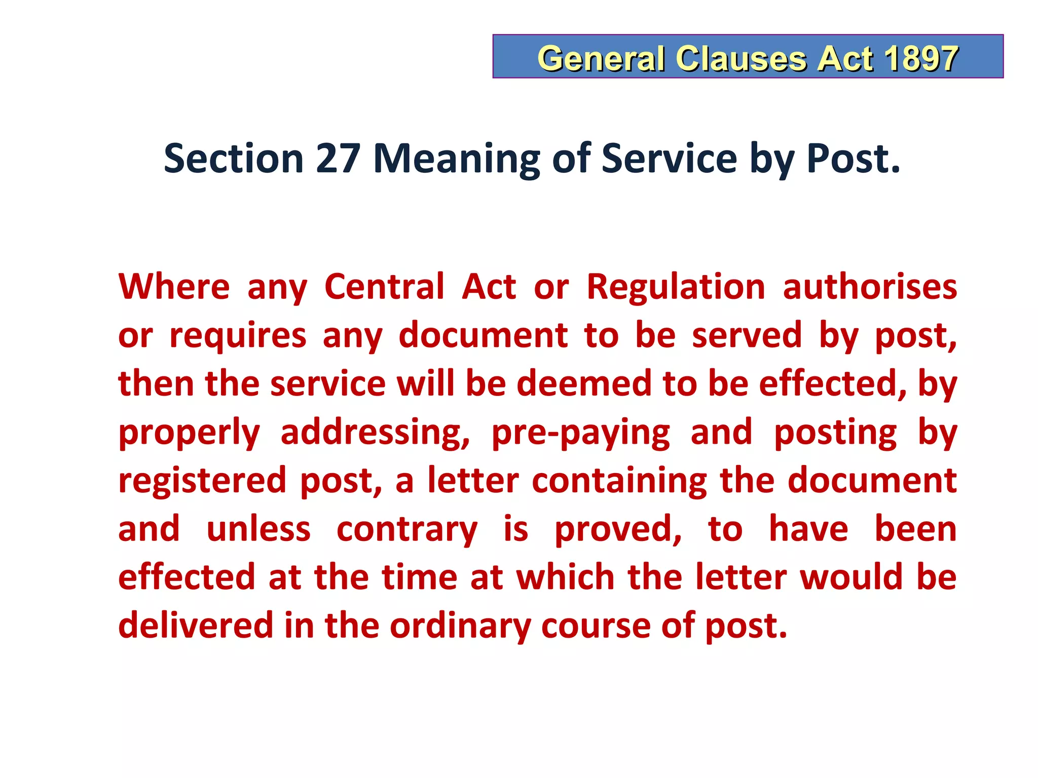 General Clauses Act 1897

  Section 27 Meaning of Service by Post.

Where any Central Act or Regulation authorises
or requires any document to be served by post,
then the service will be deemed to be effected, by
properly addressing, pre-paying and posting by
registered post, a letter containing the document
and unless contrary is proved, to have been
effected at the time at which the letter would be
delivered in the ordinary course of post.
 