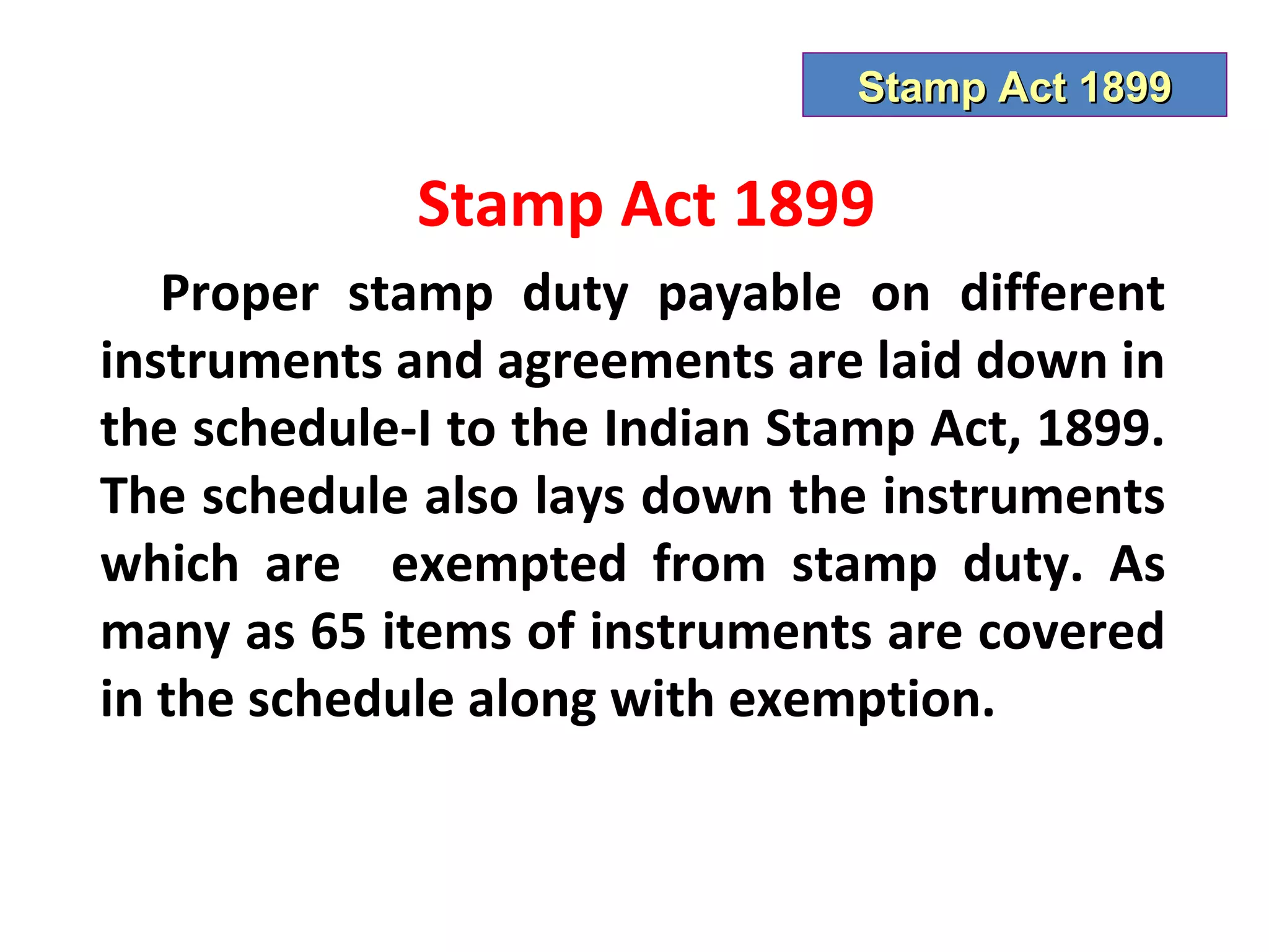 Stamp Act 1899

             Stamp Act 1899
   Proper stamp duty payable on different
instruments and agreements are laid down in
the schedule-I to the Indian Stamp Act, 1899.
The schedule also lays down the instruments
which are exempted from stamp duty. As
many as 65 items of instruments are covered
in the schedule along with exemption.
 