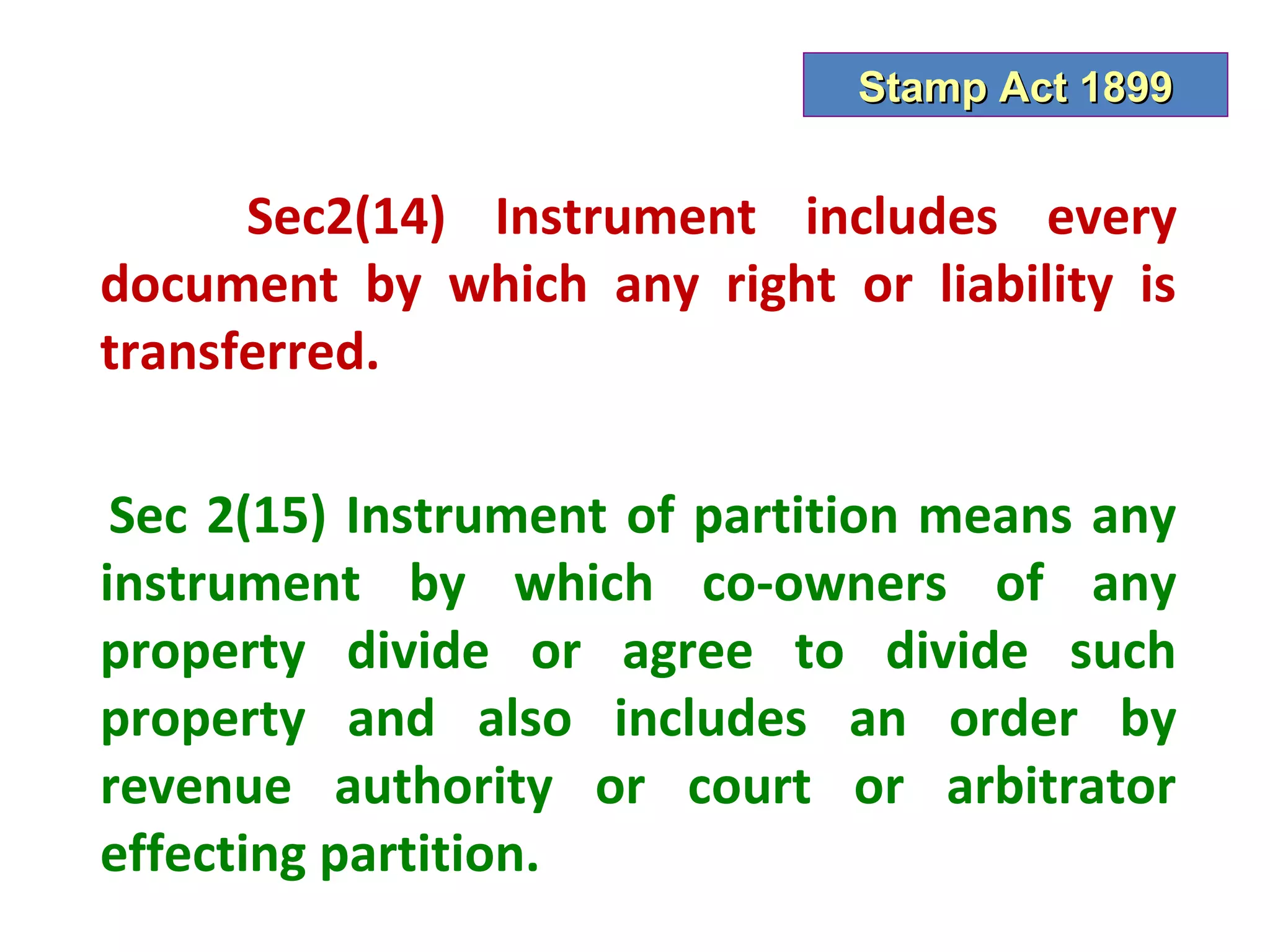 Stamp Act 1899


      Sec2(14) Instrument includes every
document by which any right or liability is
transferred.

 Sec 2(15) Instrument of partition means any
instrument by which co-owners of any
property divide or agree to divide such
property and also includes an order by
revenue authority or court or arbitrator
effecting partition.
 