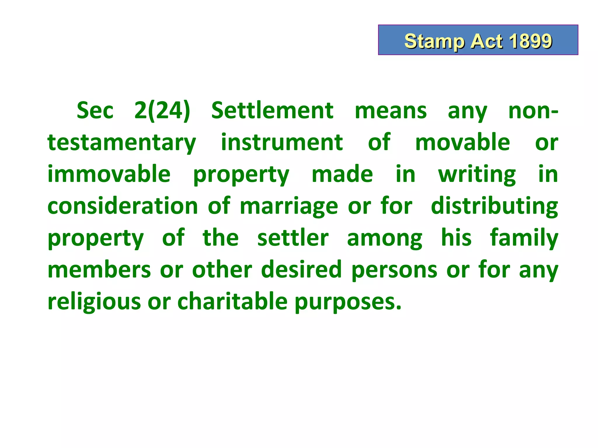Stamp Act 1899


   Sec 2(24) Settlement means any non-
testamentary instrument of movable or
immovable property made in writing in
consideration of marriage or for distributing
property of the settler among his family
members or other desired persons or for any
religious or charitable purposes.
 