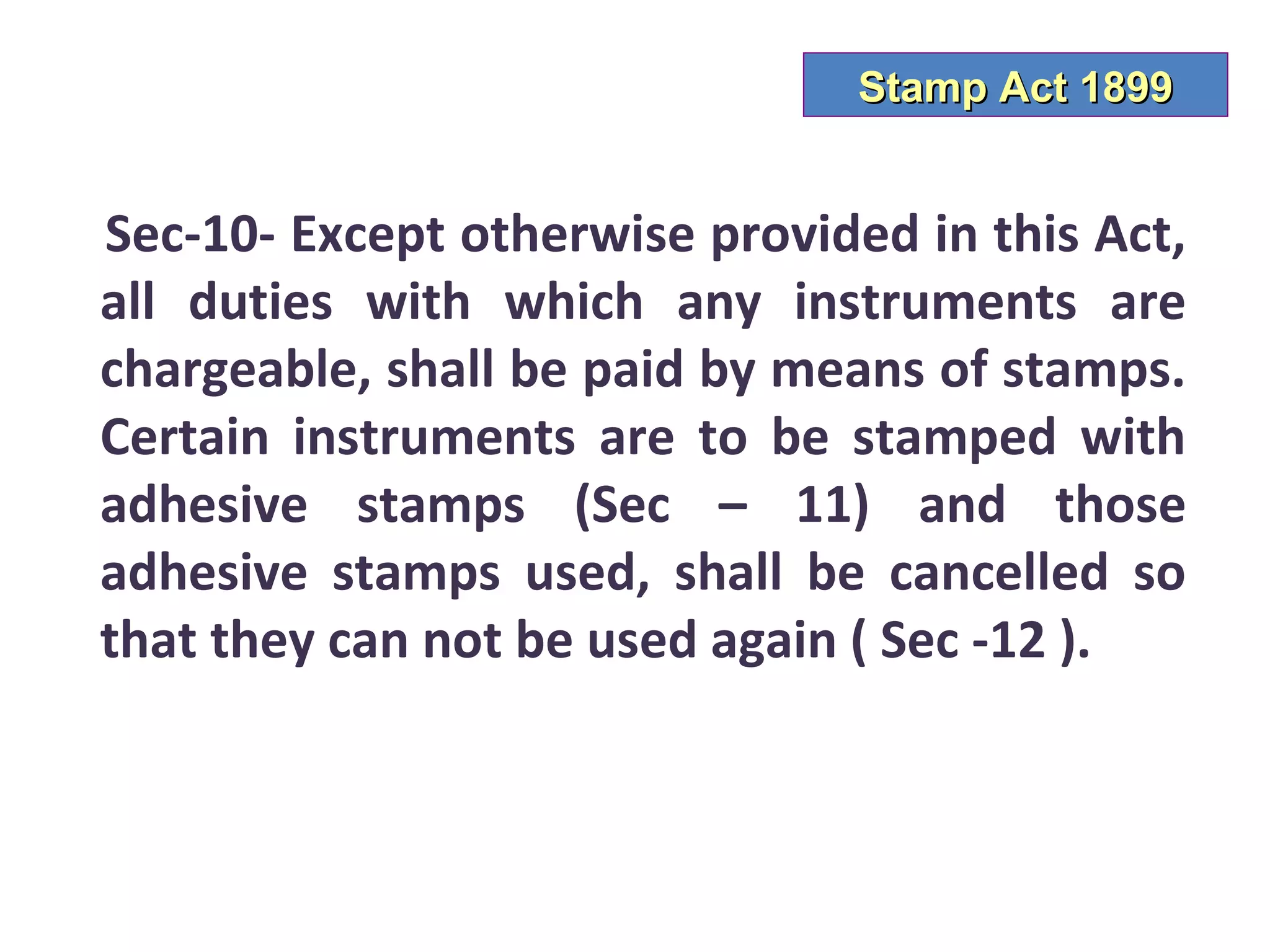 Stamp Act 1899


Sec-10- Except otherwise provided in this Act,
all duties with which any instruments are
chargeable, shall be paid by means of stamps.
Certain instruments are to be stamped with
adhesive stamps (Sec – 11) and those
adhesive stamps used, shall be cancelled so
that they can not be used again ( Sec -12 ).
 