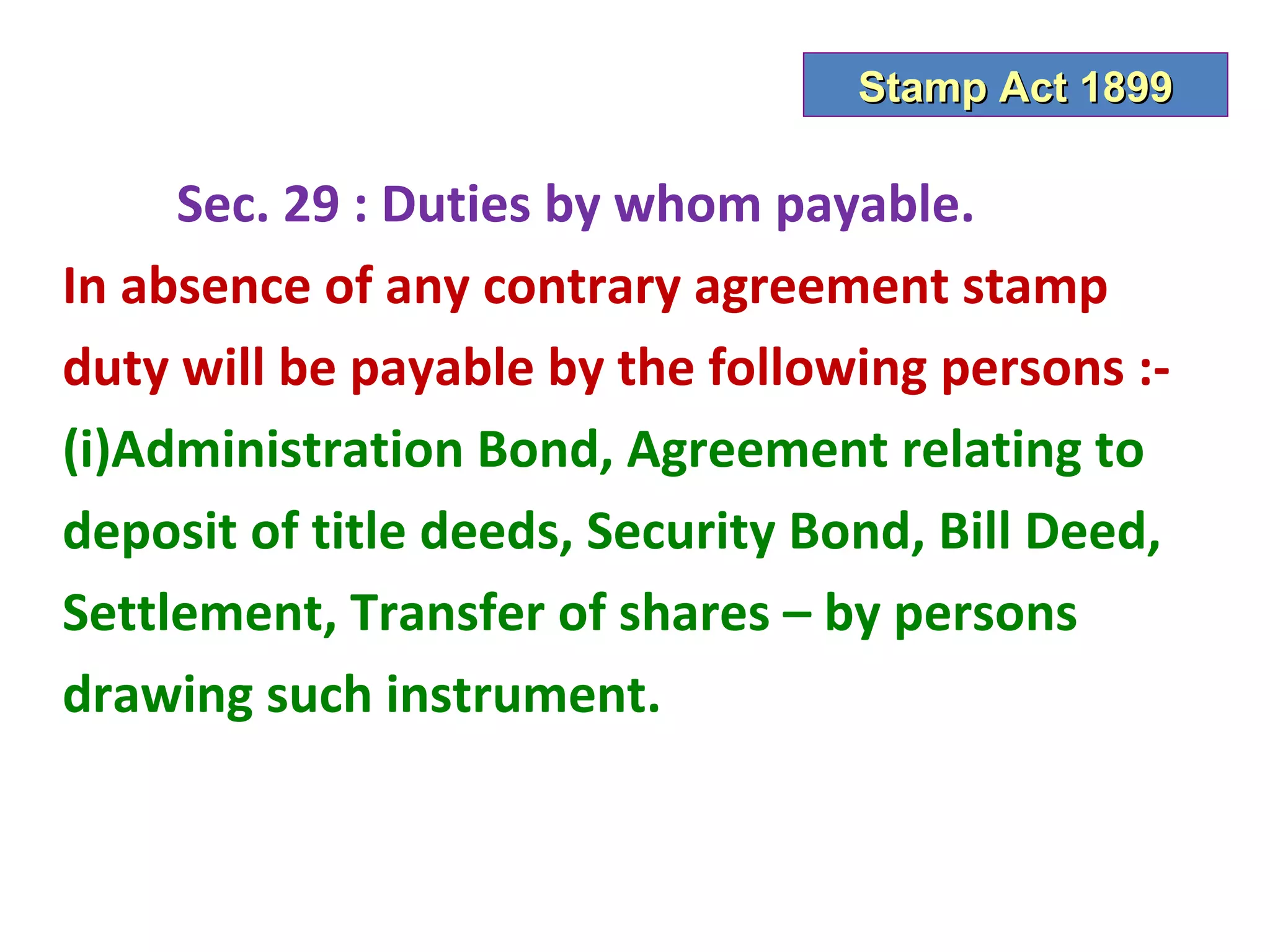Stamp Act 1899

     Sec. 29 : Duties by whom payable.
In absence of any contrary agreement stamp
duty will be payable by the following persons :-
(i)Administration Bond, Agreement relating to
deposit of title deeds, Security Bond, Bill Deed,
Settlement, Transfer of shares – by persons
drawing such instrument.
 