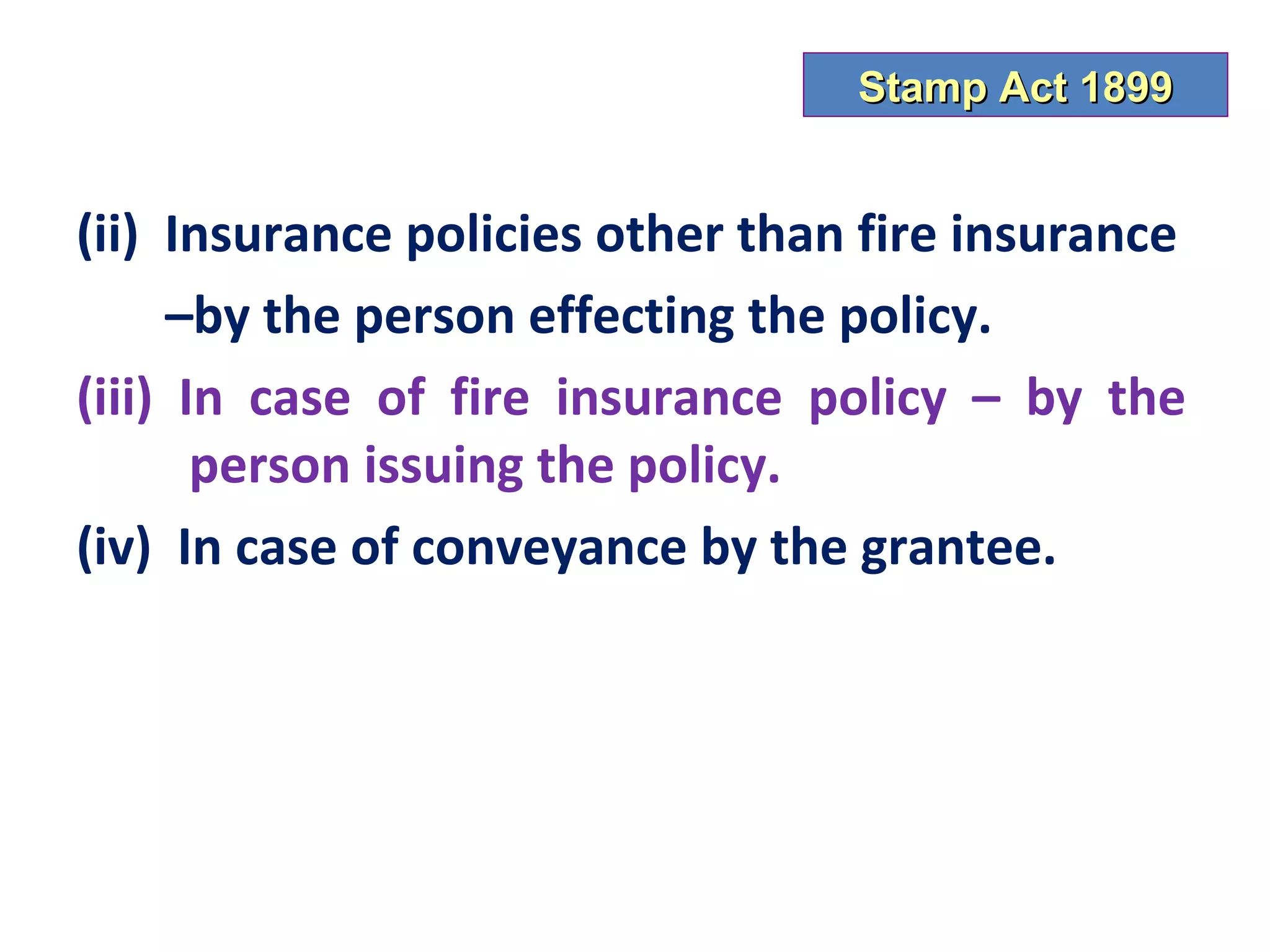 Stamp Act 1899


(ii) Insurance policies other than fire insurance
     –by the person effecting the policy.
(iii) In case of fire insurance policy – by the
       person issuing the policy.
(iv) In case of conveyance by the grantee.
 