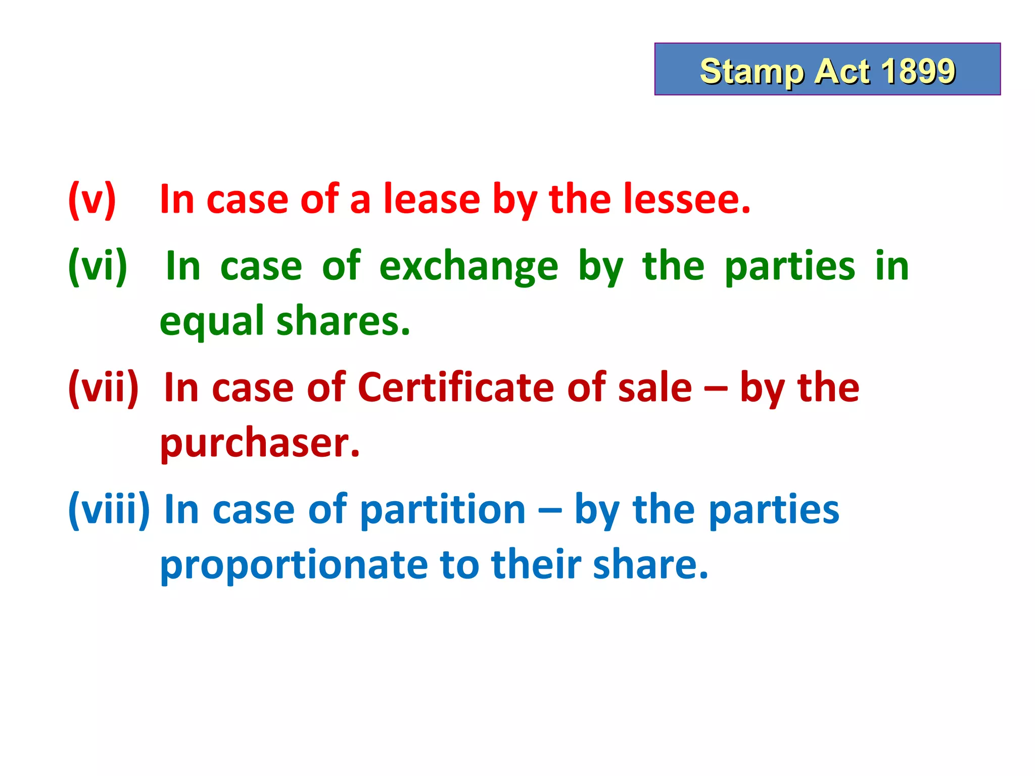 Stamp Act 1899


(v) In case of a lease by the lessee.
(vi) In case of exchange by the parties in
       equal shares.
(vii) In case of Certificate of sale – by the
       purchaser.
(viii) In case of partition – by the parties
       proportionate to their share.
 